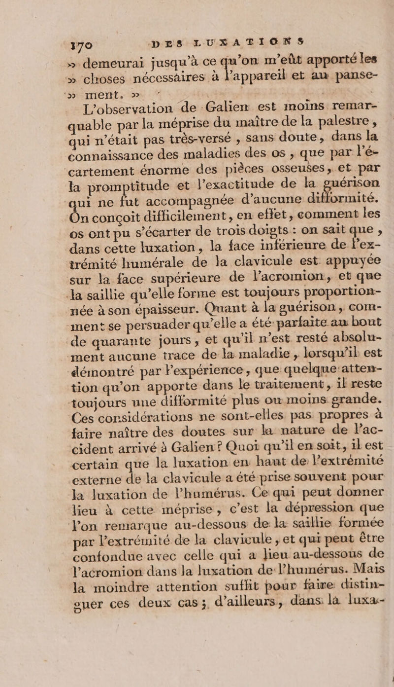 » demeurai jusqu’à ce re nr'eût apporté les » choses nécessaires à l'appareil et au panse- ‘» ment. » | | L'observation de Galien est moins remar- quable par la méprise du naître de la palestre, qui n’était pas très-versé , sans doute, dans la connaissance des maladies des os , que par lé- ‘cartement énorme des pièces osseuses, et par la promptitude et l'exactitude de la guérison qui ne fut accompagnée d'aucune difformité. On conçoit difficilement, en effet, comment les os ont pu s’écarter de trois doigts: on sait que ; dans cette luxation, la face inférieure de l’ex- trémité humérale de la clavicule est appuyée sur la face supérieure de l’acromion, et que Ja saillie qu’elle forme est toujours proportion née à son épaisseur. Quant à la guérison ; com- ment se persuader qu’elle a été: parfaite au bout de quarante jours, et qu’il n’est resté absolu- ment aucune trace de l&amp; maladie , lorsqu’il est démontré par Pexpérience , que quelque:atten- tion qu’on apporte dans le traitement, il reste toujours une difformité plus où moins grande. Ces considérations ne sont-elles pas propres à faire naître des doutes sur la nature de lac- cident arrivé à Galien ? Quoi qu’il en soit, il est certain que la luxation en haut de: l'extrémité externe de la clavicule a été prise souvent pour la Juxation de l’humérus. Ce qui peut donner lieu à cette méprise, c’est la dépression que Von remarque au-dessous de la saillie formée par l'extrémité de la clavicule , et qui peut être confondue avec celle qui à Jieu au-dessous de Vacromion dans la luxation de l’humérus. Mais la moindre attention suffit pour faire distin- ouer ces deux Cas j, d’ailleurs, dans là luxa-