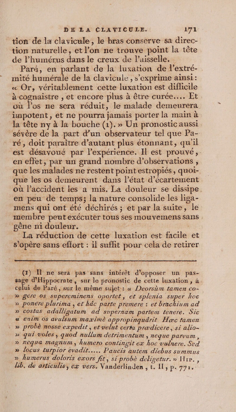 tion de la clavicule, le bras conserve sa direc- tion naturelle, et l’on ne trouve point la tête de lhumérus dans le creux de Paisselle. Paré, en parlant de la luxation de l’extré- . mité SR de la clavicule , s'exprime ainsi: « Or, véritablement cette luxation est difficile à cognaistre , et encore plus à être curée.... Et. où Fos ne sera réduit, le malade demeurera impotent, et ne pourra jamais porter la main à la tête ny à la bouche (1).» Un pronostic aussi ‘sévère de la part d’un observateur tel que Pa- ré, doit paraître d’autant plus étonnant, qu'il est désavoué par l'expérience. Il est prouvé, en effet, par un grand nombre d’observations , que les malades ne restent pointestropiés, quoi- que les os demeurent dans l’état d’écartement où l'accident les a mis. La douleur se dissipe. en peu de temps; la nature consolide les liga- mens qui ont été déchirés ; et par la suite, le membre peut exécuter tous ses mouvemens sans gêne ni douleur. : La réduction de cette luxation est facile et s'opère sans effort : il suffit pour cela de retirer (1) Î ne sera pas sans intérêt d’opposer un pas- PC Hire » Sur le pronostic de cette luxation , à. celui de Paré, sur le même sujet: « eorsèm tamen co- » gere os supereminens oportet, e£ splenia super hoc » ponére plurima , ef hdc parte premere : et brachium ad » costas adalligatum ad suwpernam partem tenere. Sic « enim OS avulsum maxime a propinquärit. Hæc tamen . » probè nosse expedit , et mn ceréa prædicere si alio- » qui voles , quod nullum detrimentum » Aéque parvum , » neqUa Magnum , humero continsit ex hoc vulnere. Sed » locus turpior evadit..…... Paucis autem diebus summns _» humerus doloris exors fit, si probè detigetur. » Hire. , lib. de articulis, éx vers. Vanderlinden , t. {l, p. 77.