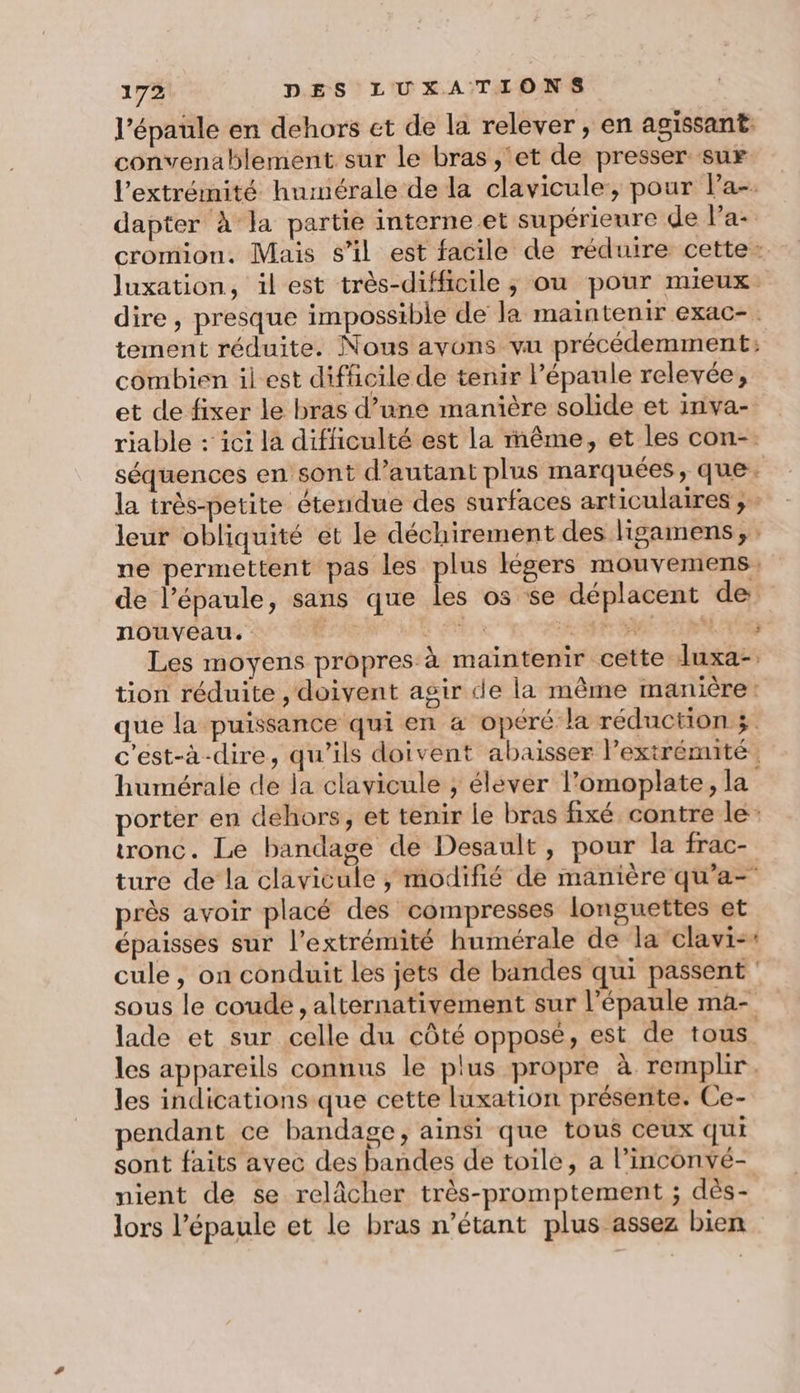 l'épaule en dehors et de la relever, en agissant convenablement sur le bras ,'et de presser sur l'extrémité hurmérale de la clavicule, pour Pa-. dapter à la partie interne et supérieure de lPa- cromion, Mais s’il est facile de réduire cette: Juxation, il est très-difficile,; ou pour mieux. dire, presque impossible de la maintenir eXaC- . tement réduite. Nous ayons vu précédemment: combien il est difficile de tenir l’épaule relevée, et de fixer le bras d’une manière solide et inva- riable : ici la difficulté est la même, et les con-. séquences en sont d’autant plus marquées, que. la très-petite étendue des surfaces articulaires ; leur obliquité et le déchirement des ligamens, : ne permettent pas les plus légers mouvemens, de l'épaule, sans que les 05 se déplacent de. nouveau. ETAT ME ht SE RM A0 Les moyens propres à maintenir cette luxa-. tion réduite , doivent agir de la même manière: que la puissance qui en 4 opéré la réduction c'est-à-dire, qu’ils doivent abaisser l'extrémité humérale de la clavicule ; élever l’omoplate, la porter en dehors, et tenir le bras fixé contre le: tronc. Le bandage de Desault, pour la frac- ture de la clavicule , modifié de manière qu’a- près avoir placé des compresses longuettes et épaisses sur l'extrémité humérale de la clavi-: cule, on conduit les jets de bandes qui passent sous le coude , alternativement sur l'épaule ma- lade et sur celle du côté opposé, est de tous les appareils connus le plus propre à remplir. les indications que cette luxation présente. Ce- pendant ce bandage, ainsi que tous ceux qui sont faits avec des bandes de toile, a l’inconvé- nient de se relâcher très-promptement ; dès- lors l'épaule et le bras n’étant plus assez bien
