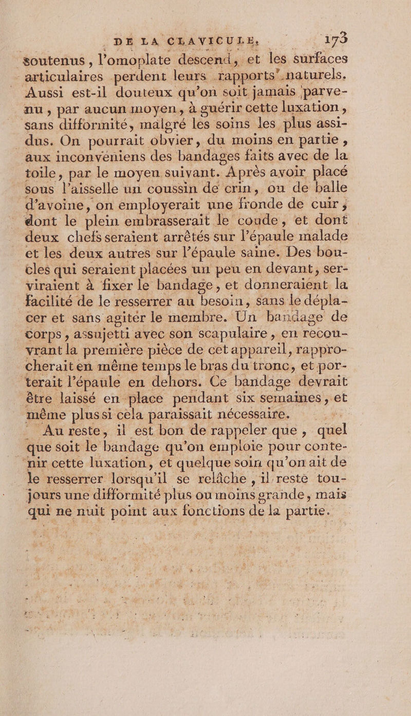 soutenus , l’omoplate descend, et les surfaces articulaires perdent leurs rapports”.naturels. Aussi est-il douteux qu’on soit jamais parve- nu, par aucun moyen, à guérir cette luxation , sans diffonnité, malgré les soins les plus assi- dus. On pourrait obvier, du moins en partie , aux inconvéniens des bandages faits avec de la toile, par le moyen suivant. Après avoir placé sous l’aisselle un coussin de crin, ou de balle d'avoine, on employerait une fronde de cuir, dont le plein embrasserait le coude, et dont deux chefs seraïent arrêtés sur l’épaule malade et les deux autres sur l’épaule saine. Des bou- cles qui seraient placées un peu en devant, ser- viraient à fixer le bandage, et donneraient la facilité de le resserrer au besoin, sans le dépla- cer et sans agiter le membre. Un bandage de Corps , assujetti avec son scapulaire , en recou- vrant la première pièce de cet appareil, rappro- cherait en même temps le bras du tronc, et por- terait l'épaule en dehors. Ce bandage devrait être laissé en place pendant six semaines , et même plussi cela paraissait nécessaire. | Au reste, il est bon de rappeler que , quel _ que soit le bandage qu’on emploie pour conte- “nir cette luxation, et quelque soin qu’on ait de le resserrer lorsqu'il se relâche , il reste tou- jours une difformité plus ou moins grande, mais qui ne nuit point aux fonctions de la partie.