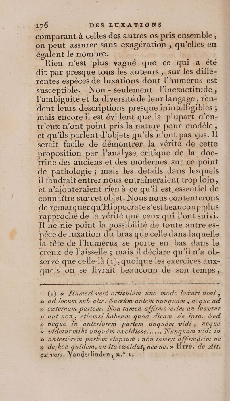 comparant à celles des autres os pris ensemble, on peut assurer sans exagération , qu’elles en ni le nombre. ue | Rien n'est plus vagué que ce qui.a été dit par presque tous les auteurs , sur les diffé- rentes espèces de luxations dont l’humérus est susceptible. Non - seulement l’inexactitude , l’ambiguité et la diversité de leur langage, ren- dent leurs descriptions presque inintelligibles ; mais encore il est évident que la plupart d’en- tr'eux n’ont point pris la nature pour modele, et qu’ils parlent d’objets qu’ils n’ont pas vus. Il serait facile de démontrer la vérite de cette proposition par l’analyse critique de la doc- trine des anciens et des modernes sur ce point de pathologie ; mais les détails dans lesquels il faudrait entrer nous entraîneraient trop loin, et najouteraient rien à ce qu'il est essentiel de connaître sur cet objet. Nous nous contenterons de remarquer qu'Hippocrate s’est beaucoup plus rapproché de la vérité que ceux qui l'ont suivi. Il ne nie point la possibilité de toute autre es- pèce de luxation du bras que celle dans laquelle tére de l’huimérus se porte en bas dans le creux de l’aisselle ; mais il déclare qu’il n’a ob- servé que celle-là (1), quoique les exercices aux- quels on se livrait beaucoup de son temps, (1) « ÆAumeri verû articulum uno modo Luxart novi, »: ad locum sub alis: Sursim autem nurnquèm , neque ad » externam partem. Non tamen affirmaverim an luxetar » auf non, etiamsi habeam quod dicam de ipso. $ed » neque in anferiorem partem unquam vidi, 7eque » videtur miki unquaèm excidisse....….. Nurquam vdi in » anteriorem partem elépsum : nôn tamer affirmärim ne » de hoc quidem, an îta excidat, nec ne.» Hrvr. de Art.