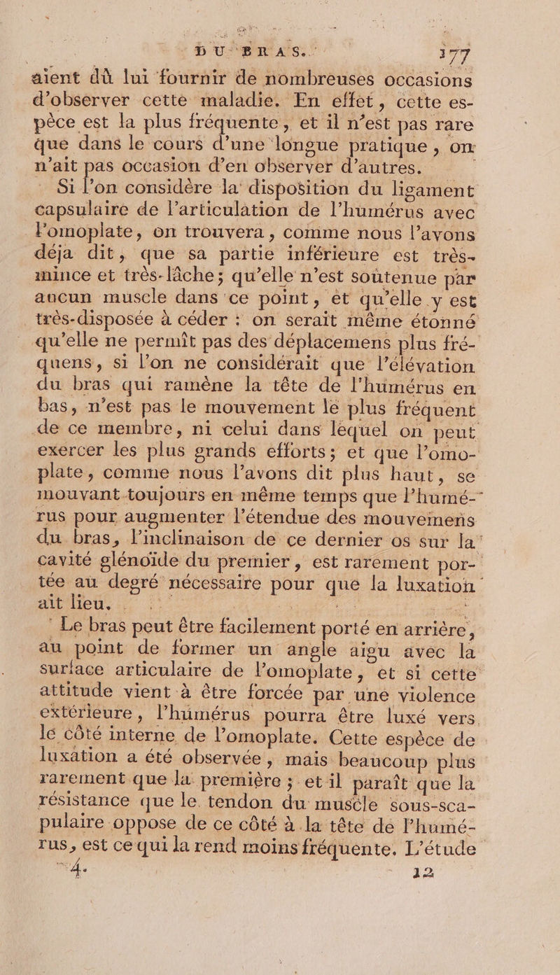 DU ERAS.. 377 aient dù lui fournir de nombreuses occasions d'observer cette maladie. En effet, cette es- pèce est la plus fréquente, et il n° est pas rare que dans le cours d’une longue pratique , om n'ait pas occasion d’en observer d’autres. î Si l’on considère la’ disposition du ligament capsulaire de larticulation de l’humérus avec Fomoplate, on trouvera, comme nous l’ayvons déja dit, que sa partie inférieure est très- mince et très-lâche; qu’elle n’est soutenue par aucun muscle dans ce point, et qu’elle y est très-disposée à céder : on serait même étonné qu’elle ne permit pas des déplacemens plus fré- quens, si l’on ne considérait que l'élévation du bras qui ramène la tête de l'humérus en bas, n’est pas le mouvement le plus fréquent de ce membre, ni celui dans lequel on peut exercer les plus grands efforts; et que l’omo- plate, comme nous l’avons dit plus haut, se inouvant toujours en même temps que l’humé- rus pour augmenter l'étendue des mouvemens du bras, l’inclinaison de ce dernier os sur 4 cavité glénoïde du premier , est rarement por- tée au degré nécessaire pour que la luxation lens | | . Dr : Le bras peut être facilement porté en arrière , au point de former un angle aigu avec la suriace articulaire de l’omoplate, et si cette attitude vient à être forcée par une violence extérieure, l’humérus pourra être luxé vers. lé Côté interne de l’omoplate. Cette espèce de luxation a été observée, mais. beaucoup plus rarement que la première ; et il paraît que la résistance que le tendon du mustle sous-sca- pulaire oppose de ce côté à la tête de l’humé- rus, est ce qui la rend moins fréquente. L'étude