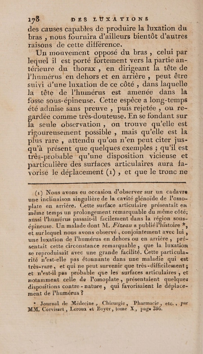 des causes capables de produire la Tuxation du bras , nous fournira d’ailleurs bientôt d’autres raisons de cette différence. Un mouvement opposé du bras , celui par lequel il est porté fortement vers la partie an- térieure du thorax , en dirigeant la tête de l'humérus en dehors et en arrière , peut être suiyi d’une luxation de ce côté , dans laquelle la tête de l’humérus est amenée dans la fosse sous-épineuse. Cette espèce a long-temps été admise sans preuve , puis rejetée , ou re- ardée comme très-douteuse. En se fondant sur Fe seule observation , on trouve qu'elle est risoureusement possible , mais qu’elle est la plus rare , attendu qu’on n’en peut citer jus- qu'à présent que quelques exemples ; qu'il est très-probable qu’une disposition vicieuse et particulière des surfaces articulaires aura fa- vorisé le déplacement (1), et que le tronc ne PR (1) Nous avons eu occasion d’observer sur un cadavre une inclinaison singulière de la cavité glénoïde de l’'omo- plate en arrière. Cette surface articulaire présentait en même temps un prolongement remarquable du même côté; aussi l’humérus passait-il facilement dans la région sous- épineuse., Un malade dont M, Fizeau a publié Phistoire *, et sur lequel nous avons observé , conjointement avec lui, une luxation de l’humérus en dehors ou en arrière, pré- sentait cette circonstance remarquable, que la luxation se reproduisait avec une grande facilité. Cette particula= rité n’est-elle pas étonnante dans une maladie qui est très-rare, et qui ne peut survenir que très-difficilement ; et n'est-il pas probable que les surfaces articulaires , et notamment celle de l’omoplate, présentaient quelques dispositions contre - nature, qui favorisaient le déplace- ment de l’humérus ? *_ Journal de Médecine, Chirurgie, Pharmacie, etc. , par MM. Corvisart , Leroux et Boyer, tome X, page 380.
