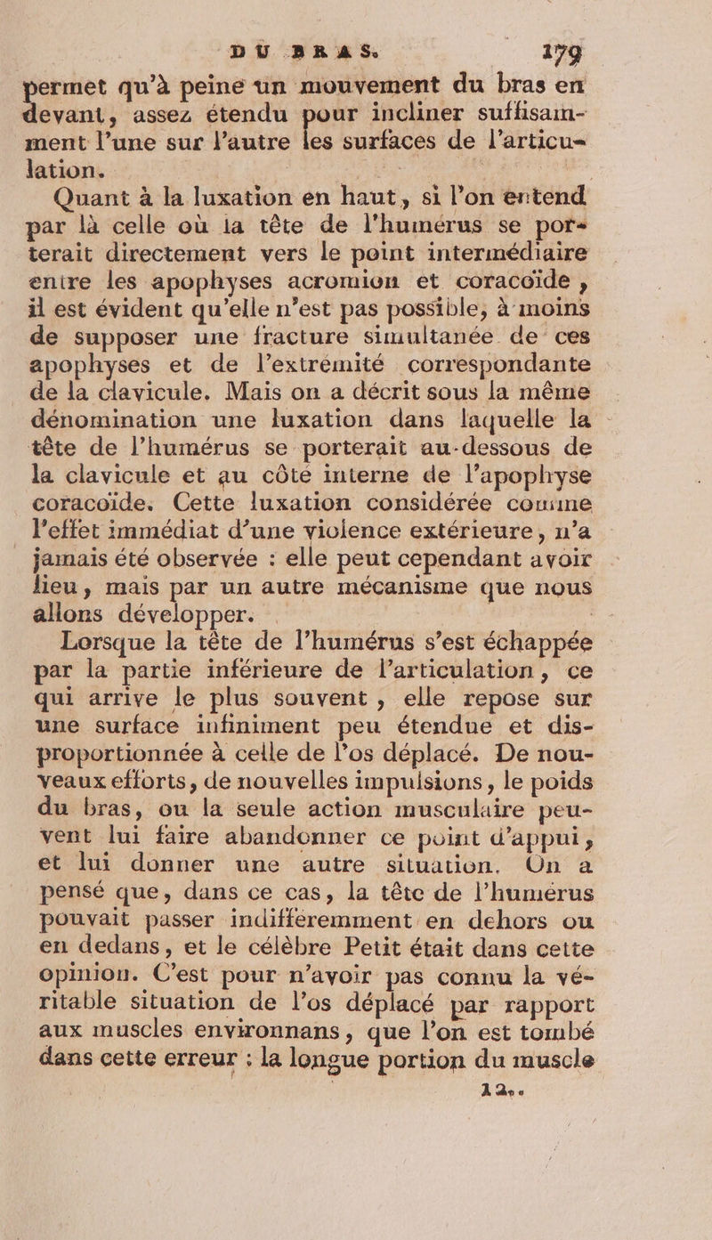 DU BRAS. :: #99 permet qu’à peine un mouvement du bras en devant, assez étendu pour incliner suffsain- ment l’une sur l’autre les surfaces de l’articu- lation. | DE LA Rte Quant à la luxation en haut, si l’on ertend par là celle où ia tête de l'humérus se por terait directement vers le point intermédiaire enire les apophyses acromion et coracoïde , il est évident qu’elle n’est pas possible, à moins de supposer une fracture simultanée de ces apophyses et de l’extrémité correspondante de la clavicule. Maïs on a décrit sous la même dénomination une luxation dans laquelle la tête de l’humérus se porterait au-dessous de la clavicule et au côté interne de l’apophyse coracoïde. Cette luxation considérée couime l'effet immédiat d’une violence extérieure, n’a jamais été observée : elle peut cependant avoir lieu, mais par un autre mécanisme que nous allons développer. ( Lorsque la tête de l’humérus s’est échappée par la partie inférieure de larticulation, ce qui arrive le plus souvent , elle repose sur une surface infiniment peu étendue et dis- proportionnée à celle de l’os déplacé. De nou- veaux efforts, de nouvelles impulsions, le poids du bras, ou la seule action musculaire peu- vent lui faire abandonner ce point d'appui, et lui donner une autre situation, On a pensé que, dans ce cas, la tête de l’humérus pouvait passer indifféremment en dehors ou en dedans, et le célèbre Petit était dans cette opinion. C’est pour n’avoir pas connu la vé- ritable situation de l’os déplacé par rapport aux muscles environnans, que l’on est tombé dans cette erreur : la longue portion du muscle 19%.