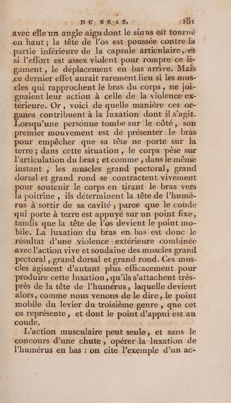 PR DU. BR: NX LA 6e 1 «187 avec élle un angle aigu dont le sinus est tourné en haut ; la tête de l’os est poussée contre la” partie inférieure de la capsule articulaire ,ret si l'effort est assez violent pour rompre:ce; lt . sament , le déplacement en bas arrive. Maïs ce dernier effet aurait rarement lieu si les mus- cles qui rapprochent le bras du corps, ne jot- gnaient leur action à celle de la violence ex- térieure. Or, voici ide quelle manière ces: or- ganes contribuent à la luxation dont il s’agit. Lorsqu'une personne tombe sur le côté, son premier mouvement est de présenter le bras pour empêcher que sa tête ne porte sur la terre ; dans cette situation, le corps pèse sur larticulation du bras ; ét comme , dans le même instant ,; les muscles grand pectoral, grand dorsal et grand rond se contractent. vivement pour soutenir le corps en tirant le: bras vers la poitrine , ils déterminent la tête de l’humé- rus à sortir de sa cavité ;, parce que le coude qui porte à terre est appuyé sur un point fixe, tandis que la tête de l’os devient le point mo- bile. La luxation du bras en bas est donc le résultat d’une violence :extérieure combinée avec l’action vive et soudaine des muscles grand pectoral , grand dorsal et grand rond. Ces mus- cles agissent d’autant plus efficacement pour produire cette luxation , qu’ils s’attachent très- près de la tête de l’humérus, laquelle devient ‘alors, comme nous venons de le dire, le point mobile du levier du troisième genre , que cet os représente , et dont le point d’appui est au coùüde. D Re Ro 9 2 7 À L'action musculaire peut seule; et sans le concours d’une chute , opérer la luxation de l’humérus en bas : on cite l'exemple d’un ac-
