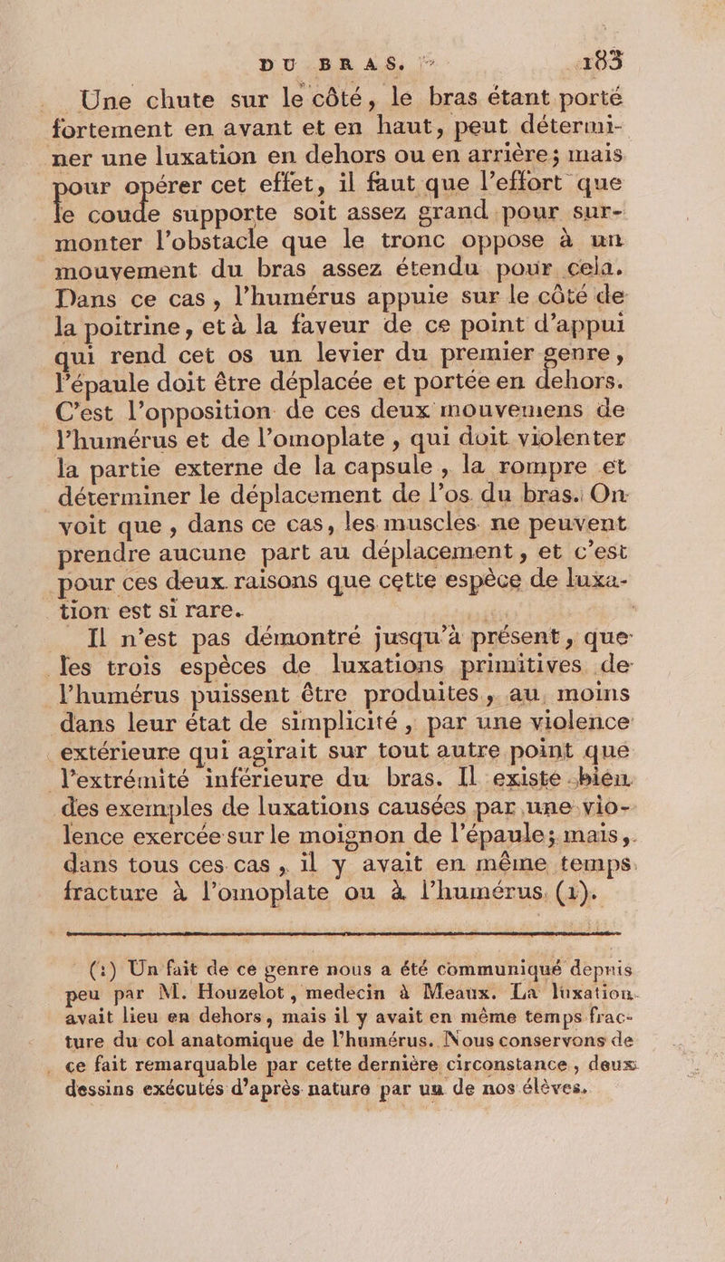 Une chute sur le côté, le bras étant porté fortement en avant et en haut, peut détermi- ner une luxation en dehors ou en arrière; mais pour opérer cet effet, il faut que l’effort que Rise e supporte soit assez grand pour sur- monter l'obstacle que le tronc oppose à un mouvement du bras assez étendu pour cela. Dans ce cas, l’humérus appuie sur le côté de la poitrine, et à la faveur de ce point d’appui qui rend cet os un levier du premier genre, l’épaule doit être déplacée et portée en dehors. C’est l'opposition de ces deux mouvemens de J’humérus et de l’omoplate , qui doit violenter la partie externe de la capsule , la rompre et déterminer le déplacement de l'os. du bras. On voit que , dans ce cas, les muscles ne peuvent prendre aucune part au déplacement, et c’est pour ces deux. raisons que cette espèce de luxa- tion est si rare. #F - _ Il n’est pas démontré jusqu’à présent, que Les trois espèces de luxations primitives de l’humérus puissent être produites, au, moins dans leur état de simplicité , par une violence extérieure qui agirait sur tout autre point qué l'extrémité inférieure du bras. Il existe bien des exemples de luxations causées par une vio- lence exercée sur le moignon de l'épaule; mais, dans tous ces. cas , il y avait en même temps. fracture à l’omoplate ou à l’humérus, (1). (:) Un fait de ce genre nous a été communiqué depnis peu par NM. Houzelot, medecin à Meaux. La lüxation. avait lieu en dehors, maïs il y avait en même temps frac- ture du col anatomique de l’humérus. Nous conservons de . ce fait remarquable par cette dernière circonstance , deux dessins exécutés d’après nature par uu de nos élèves.