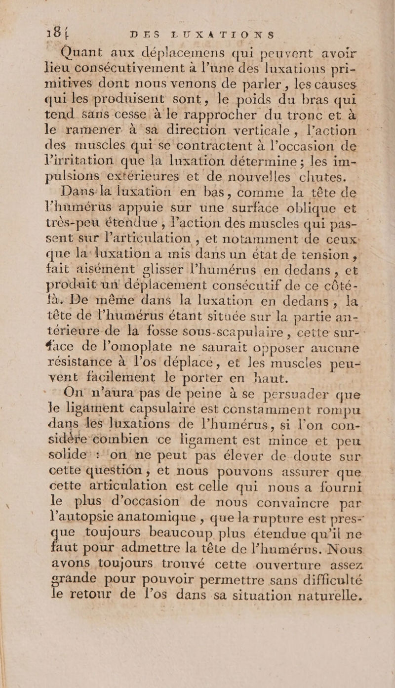 Quant aux déplacemens qui peuvent avoir lieu consécutivement à l’une des luxations pri- mitives dont nous venons de parler, les causes qui les produisent sont, le poids du bras qui tend sans cesse à le rapprocher du tronc et à le ramener à sa direction verticale, l’action : des muscles qui se contractent à l’occasion de l’irrnitation que la luxation détermine ; les im- pulsions extérieures et de nouvelles chutes. Dans:la luxation en bas, comme la tête de l'humérus appuie sur une surface oblique et très-peu étendue , l’action des muscles qui pas- sent sur lParticulation , et notamment de ceux: que la‘luxation a mis dans un état de tension, fait aisément glisser l’humérus en dedans, et produit un déplacement consécutif de ce côté- à. De même dans la luxation en dedans, la tête de l’humérus étant située sur la partie an- térieure de la fosse sous-scapulaire , cette sur-: #ace de l’omoplate ne saurait opposer aucune résistance à l'os déplace, et les muscles peu- vent facilement le porter en haut. On n'aura pas de peine à se persuader que le ligarment capsulaire est constamment rompu dans les luxations de l’humérus, si l'on con- sidére combien ce ligament est mince et peu solide : ‘on ne peut pas élever de doute sur cette question, et nous pouvons assurer que cette articulation est celle qui nous a fourni le plus d'occasion de nous convaincre par l’autopsie anatomique , que la rupture est pres- que toujours beaucoup plus étendue qu’il ne faut pour admettre la tête de l’humérns. Nous avons toujours trouvé cette ouverture assez srande pour pouvoir permettre sans difficulté le retour de l’os dans sa situation naturelle.