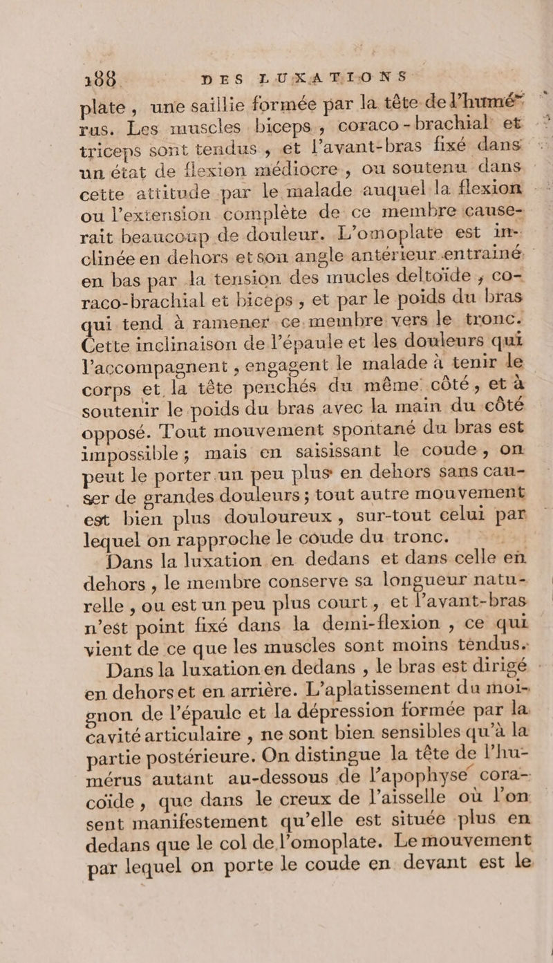 plate, une saillie formée par la tête de l’humé” rus. Les muscles biceps ; coraco - brachial: et triceps sont tendus ; €t l’avant-bras fixé dans un état de flexion médiocre, ou soutenu dans ou l'extension complète de ce membre çcause- rait beaucoup de douleur. L’omoplate est im en bas par la tension des nucles deltoïde ; co- raco-brachial et biceps , et par le poids du bras qui tend à ramener ce.membre vers le tronc. Cette inclinaison de l'épaule et les douleurs qui l’accompagnent ; engagent le malade à tenir de corps et la tête penchés du même côté, et à soutenir le poids du bras avec la main du côté opposé. Tout mouvement spontané du bras est impossible; mais en saisissant le coude, on peut le porter un peu plus en dehors sans cau- ser de grandes douleurs ; tout autre mouvement est bien plus douloureux, sur-tout celui par lequel on rapproche le coude du tronc. | Dans la luxation en dedans et dans celle en dehors , le membre conserve sa longueur natu- relle , ou est un peu plus court, et l’avant-bras n’est point fixé dans la demi-flexion , ce qui vient de ce que les muscles sont moins téndus. en dehorset en arrière. L’aplatissement du moi gnon de l'épaule et la dépression formée par la cavité articulaire , ne sont bien sensibles qu’à la partie postérieure. On distingue la tête de l’hu- mérus autant au-dessous de l’apophyse cora- coïde , que dans le creux de l’aisselle où l'on sent manifestement qu’elle est située plus en dedans que le col de l’omoplate. Le mouvement