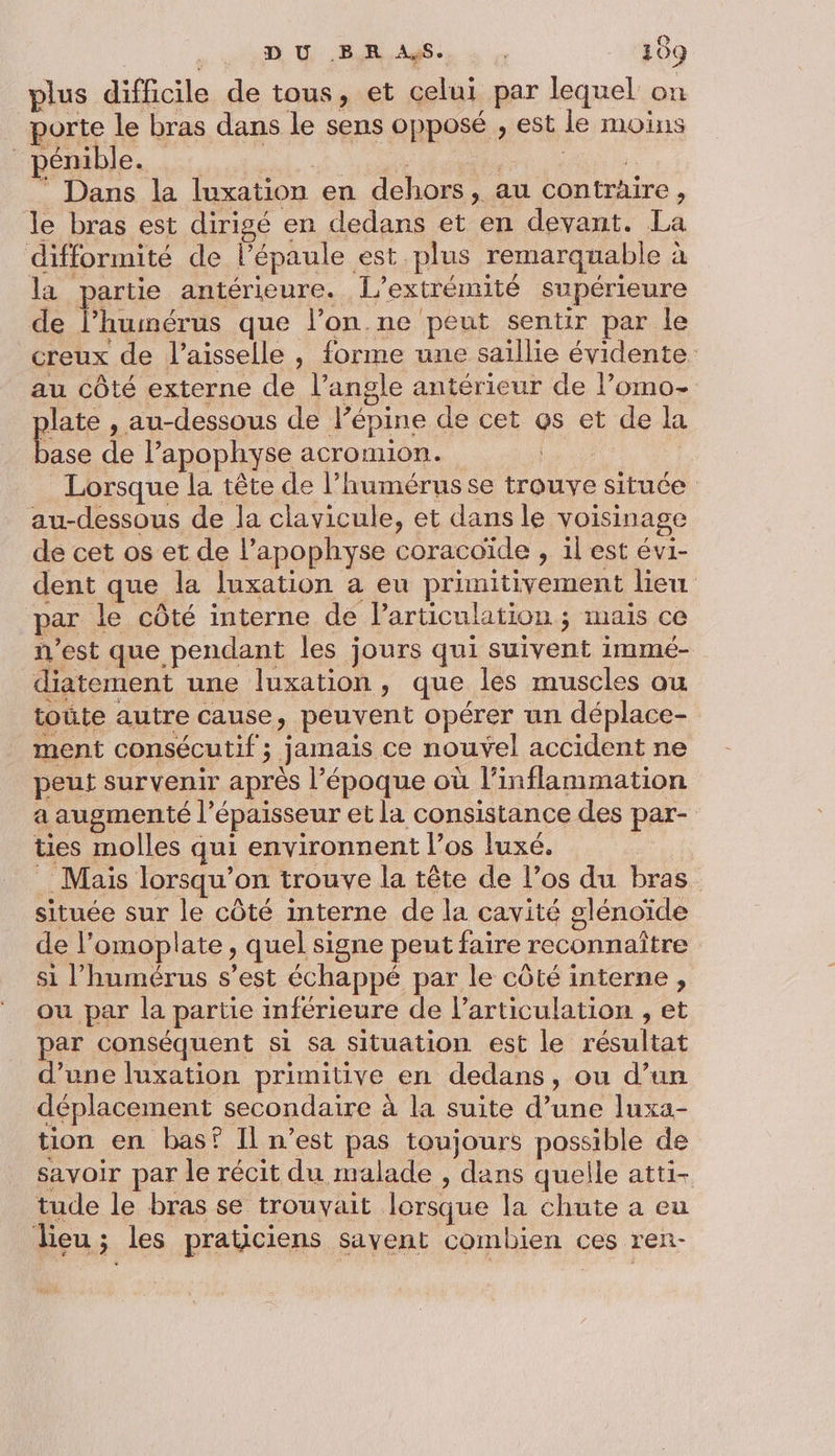 plus difficile de tous, et celui par lequel on porte le bras dans le sens opposé , est le moins ‘pDémable. es eee re ” Dans la luxation en dehors, au contraire, le bras est dirigé en dedans et en devant. La difformité de l'épaule est plus remarquable à la partie antérieure. L’extrémité supérieure de l’humérus que l’on.ne peut sentir par le creux de l’aisselle , forme une saillie évidente au côté externe de l'angle antérieur de l’omo- plate , au-dessous de l’épine de cet @s et de la base de l’apophyse acromion. | Lorsque la tête de l’humérus se trouve située au-dessous de la clavicule, et dans le voisinage de cet os et de l’apophyse coracoïde , il est évi- dent que la luxation a eu primitivement lieu par le côté interne de Particulation ; mais ce n'est que pendant les jours qui suivent immé- diatement une luxation , que les muscles ou toûte autre cause, peuvent opérer un déplace- ment consécutif ; jamais ce nouvel accident ne peut survenir après l’époque où l’inflammation a augmenté l'épaisseur et la consistance des par- ties molles qui environnent l’os luxé. : Mais lorsqu'on trouve la tête de l’os du bras située sur le côté interne de la cavité glénoïde de l’omoplate , quel signe peut faire reconnaître si l’humérus s’est échappé par le côté interne , ou par la partie inférieure de l'articulation , et par conséquent si sa situation est le résultat d’une luxation primitive en dedans, ou d’un déplacement secondaire à la suite d’une luxa- tion en bas? Il n’est pas toujours possible de savoir par le récit du malade , dans quelle atti- tude le bras se trouvait lorsque la chute a eu lieu ; les praticiens savent combien ces ren-