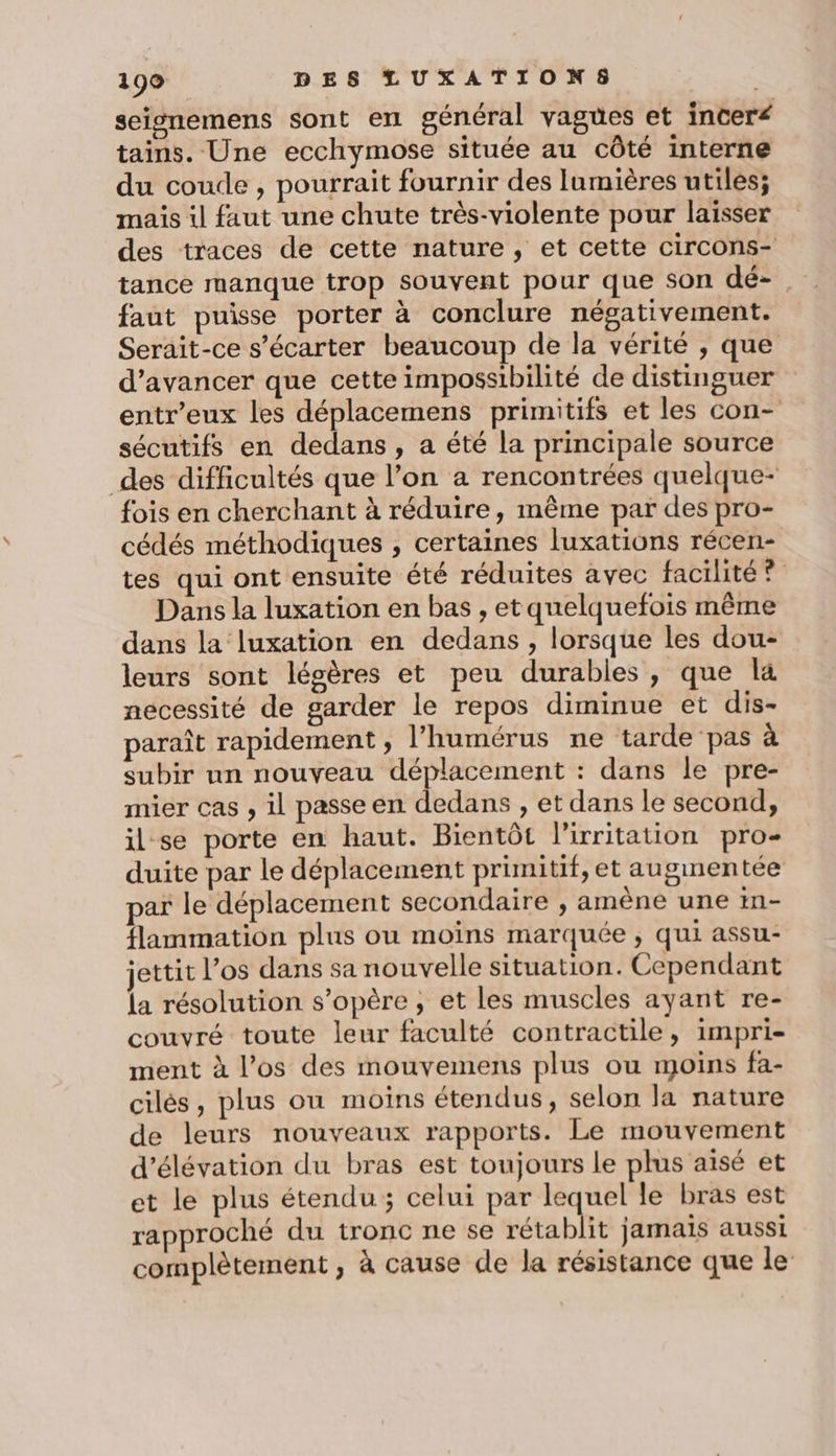 seisnemens sont en général vagües et inceré tains. Une ecchymose située au côté interne du coude , pourrait fournir des lumières utiles; mais il faut une chute très-violente pour laisser des traces de cette nature, et cette circons- tance manque trop souvent pour que son dé-. faut puisse porter à conclure négativement. Serait-ce s’écarter beaucoup de la vérité , que d'avancer que cette impossibilité de distinguer entr’eux les déplacemens primitifs et les con- sécutifs en dedans , a été la principale source des difficultés que l’on a rencontrées quelque- fois en cherchant à réduire, même par des pro- cédés méthodiques ; certaines luxations récen- tes qui ont ensuite été réduites avec facilité ? Dans la luxation en bas , et quelquefois même dans la luxation en dedans , lorsque les dou- leurs sont légères et peu durables, que la necessité de garder le repos diminue et dis- paraît rapidement, l’humérus ne tarde pas à subir un nouveau déplacement : dans le pre- mier cas , il passe en dedans , et dans le second, il-se porte en haut. Bientôt l'irritation pro- duite par le déplacement primitif, et augmentée par le déplacement secondaire , amène une in- flammation plus ou moins marquée , qui assu- ettit l’os dans sa nouvelle situation. Cependant la résolution s'opère , et les muscles ayant re- couvré toute leur faculté contractile, impri- ment à l’os des mouvemens plus ou moins fa- cilés, plus où moins étendus, selon la nature de leurs nouveaux rapports. Le mouvement d’élévation du bras est toujours le plus aisé et et le plus étendu; celui par lequel le bras est rapproché du tronc ne se rétablit jamais aussi complètement , à cause de la résistance que le
