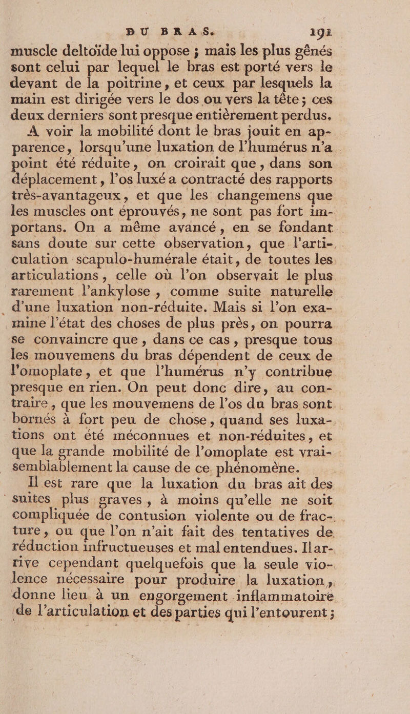 muscle deltoïde lui oppose ; maïs les plus gênés sont celui par lequel le bras est porté vers le devant de la poitrine, et ceux par lesquels la main est dirigée vers le dos ou vers la tête; ces deux derniers sont presque entièrement perdus. A voir la mobilité dont le bras jouit en ap- parence, lorsqu'une luxation de l’humérus n’a point été réduite, on croirait que, dans son déplacement , l’os luxé a contracté des rapports très-avantageux, et que les changemens que les muscles ont éprouvés, ne sont pas fort im- portans. On a même avancé, en se fondant. sans doute sur cette observation, que l'arti- culation scapulo-humérale était, de toutes les. articulations , celle où l’on observait le plus rarement l’ankylose , comme suite naturelle . d'une juxation non-réduite. Mais si l’on exa- mine l’état des choses de plus près, on pourra se convaincre que, dans ce cas, presque tous les mouvemens du bras dépendent de ceux de l'omoplate, et que l’humérus n’y contribue presque en rien. On peut donc dire, au con- traire , que les mouvemens de l’os du bras sont bornés à fort peu de chose, quand ses luxa-, tions ont été méconnues et non-réduites, et que la grande mobilité de l’omoplate est vrai-_ sembiablement la cause de ce phénomène. Il est rare que la luxation du bras ait des suites plus graves, à moins qu’elle ne soit compliquée de contusion violente ou de frac-. ture, ou que l’on n'ait fait des tentatives de, réduction infructueuses et mal entendues. Ilar- rive cependant quelquefois que la seule vio- lence nécessaire pour produire la luxation, donne lieu à un engorgement inflammatoire _ (de l’articulation et des parties qui l'entourent ;