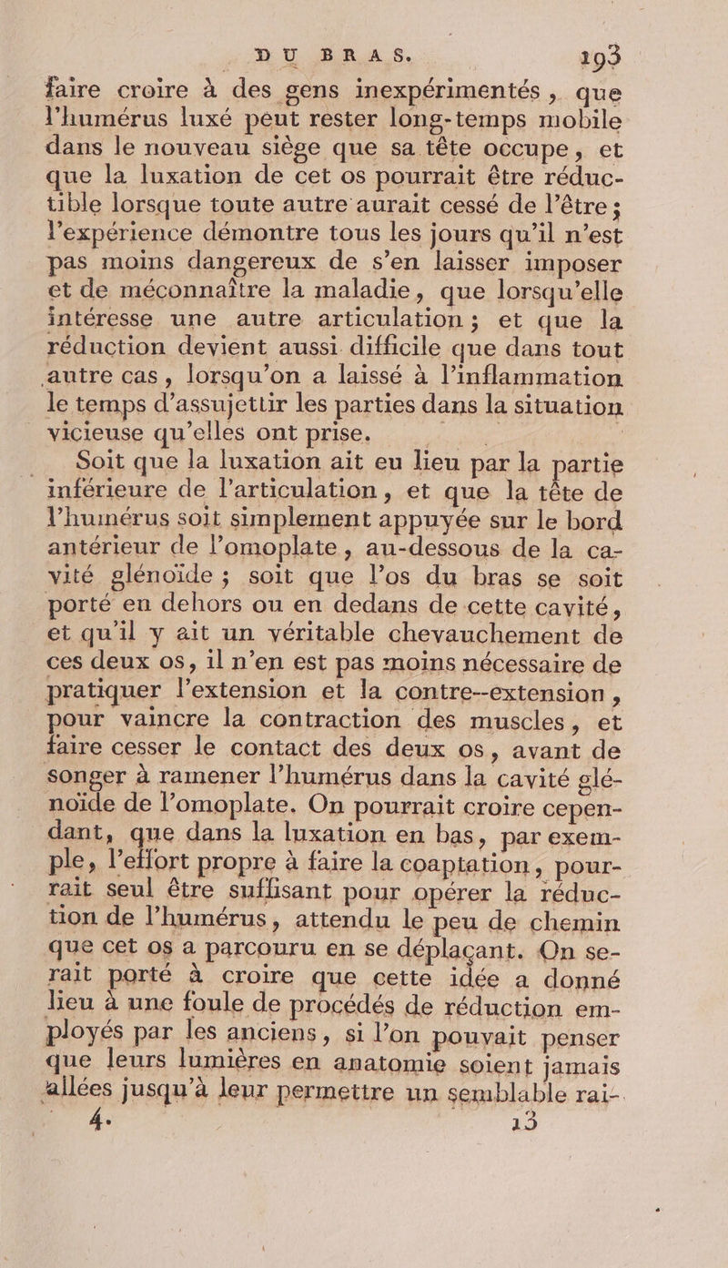 faire croire à des gens inexpérimentés, que l'humérus luxé peut rester long-temps mobile dans le nouveau siège que sa tête occupe, et que la luxation de cet os pourrait être réduc- tible lorsque toute autre aurait cessé de l’être ; l'expérience démontre tous les jours qu’il n’est pas moins dangereux de s’en laisser imposer et de méconnaître la maladie, que lorsqu'elle intéresse une autre articulation; et que la réduction devient aussi difficile que dans tout autre cas, lorsqu'on a laissé à l’inflammetion le temps d’assujettir les parties dans la situation _ vicieuse qu’elles ont prise. ee R __ Soit que la luxation ait eu lieu par la partie _ inférieure de l'articulation, et que la tête de l’hunérus soit simplement appuyée sur le bord antérieur de l’omoplate , au-dessous de la ca- vité glénoïde ; soit que l’os du bras se soit porté eu dehors ou en dedans de cette cavité, et qu'il y ait un véritable chevauchement de ces deux os, il n’en est pas moins nécessaire de pratiquer l’extension et la contre--extension, pour vaincre la contraction des muscles, et faire cesser le contact des deux os, avant de songer à ramener l’humérus dans la cavité glé- noïde de l’omoplate. On pourrait croire cepen- dant, Fu dans la luxation en bas, par exem- ple, l’eflort propre à faire la coaptation, pour- rait seul être suflisant pour opérer la réduc- tion de l’humérus, attendu le peu de chemin que cet os a parcouru en se déplaçant. On se- rait porté à croire que cette idée a donné leu à une foule de procédés de réduction em- ployés par les anciens, si l’on pouvait penser que leurs lumières en anatomie soient jamais allées jusqu’à leur permettre un semblable rai- DT 4e 13