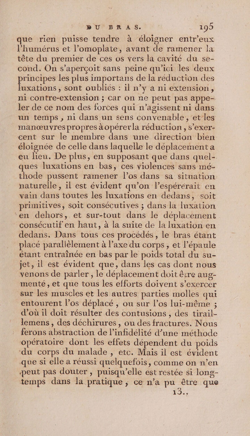 que rien puisse tendre à éloigner entr’eux Phumérus et l’omoplate, avant de ramener la tête du premier de ces os vers la cavité du se- cond. On s’aperçoit sans peine qu'ici les deux principes les plus importans de la réduction des luxations , sont oubliés : il n’y à ni extension, ni contre-extension ; Car on ne peut pas appe- ler de ce nom des forces qui n’agissent ni dans un temps , ni dans un sens convenable , ‘et les manœuvres propres àopéret la réduction , s’exer- cent sur le membre dans une direction bien éloignée de celle dans laquelle le déplacement a eu lieu. De plus, en supposant que dans quel- ques luxations en bas, ces violences sans mé- thode pussent ramener l’os dans sa situation. naturelle , il est évident qu’on l’espérerait en vain dans toutes les luxations en dedans, soit primitives, soit consécutives ; dans la luxation ‘en dehors, et sur-tout dans le déplacement consécutif en haut, à la suite de la luxation en dedans. Dans tous ces procédés, le bras étant placé parallèlement à l’axe du corps, et l’épaule étant entraînée en bas par le poids total du su- jet, il est évident que, dans les cas dont nous venons de parler ; le déplacement doit être aug- menté , et que tous les efforts doivent s'exercer sur les muscles et les autres parties molles qui entourent l’os déplacé , ou sur l’os lui-même ; d’où il doit résulter des contusions , des tirail- lemens , des déchirures, ou des fractures. Nous ferons abstraction de l’infidélité d’une méthode opératoire dont les effets dépendent du poids ‘du corps du malade , etc. Mais il est évident que si elle a réussi quelquefois, comme on n’en peut pas douter , puisqu'elle est restée si long- temps dans la pratique ; ce n’a pu être que 12.