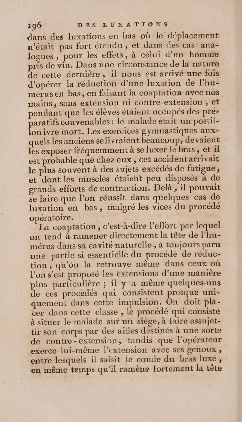 dans des luxations en bas où le déplacement n’était pas fort étendu, et dans des cas’ ana- logues , pour les effets, à celui d’un homme pris de vin. Dans une circonstance de la nature de cette dernière, il nous est arrivé une fois d'opérer la réduction d’une luxation de l’hu- mérusen bas, en faisant la coaptation avec nos, mains, sans exténsion ni contre-extension ; et pendant que les élèves étaient occupés des pré- aratifs convenables : le malade était un postil- Love mort. Les exercices gymnastiques aux- quels les anciens se livraient beaucoup, devaient les exposer fréquemment à se luxer le bras, et il est probable que chez eux , cet accident arrivait le us souvent à des sujets excédés de fatigue, et dont les musclés étaient peu disposés à de grands efforts de contraction. Delà , il pouvait se faire que l’on réussit dans quelques cas de luxation en bas, malgré les vices du procédé opératoire. 4 La coaptation, c’est-à-dire l’effort par lequel on tend à ramener directement la tête de l’hu- mérus dans sa cavité naturelle , a toujours paru une partie si essentielle du procédé de réduc- tion , qu’on la retrouve même dans ceux où l'on s’est proposé les extensions d’une manière plus particulière ; il y a même quelques-uns de ces procédés qui consistent presque uni- quement dans cette impulsion. On doit pla- ver dans cette classe , le procédé qui consisté à situer le malade sur un siège, à faire assujet- tir son corps par des aides destinés à une sorte de contre-extension, tandis que l'opérateur exerce lui-même l’extension avec ses genoux ;, entre lesquels il saisit le coude du bras luxé ; en même temps qu’il ramène fortement la tête