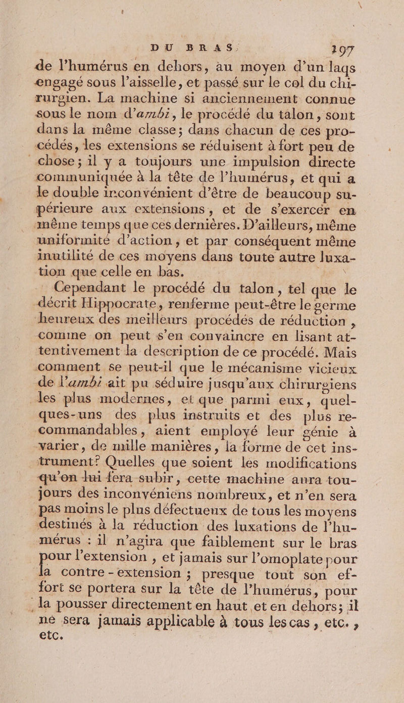 de l’humérus en dehors, au moyen d’un laqs engagé sous l’aisselle, et passé sur le col du chi- rurgien. La machine si anciennement connue sous le nom d’ambi, le procédé du talon, sont dans la même classe; dans chacun de ces pro- cédés, les extensions se réduisent à fort peu de chose; il y a toujours une impulsion directe communiquée à la tête de l’humérus, et qui a le double irconvénient d’être de beaucoup su- périeure aux extensions, et de s’exercér en même temps que ces dernières. D'ailleurs, même uniformité d'action, et par conséquent même inutilité de ces moyens dans toute autre luxa- tion que celle en bas. “he Cependant le procédé du talon, tel que le décrit Hippocrate, renferme peut-être le #£erme heureux des meilleurs procédés de réduction , comme on peut s’en convaincre en lisant at- tentivement la description de ce procédé. Mais comment se peut-il que le mécanisme vicieux de l'embi ait pu séduire jusqu'aux chirurgiens les plus modernes, ei que parmi eux, quel- ques-uns des plus instruits et des plus re- commandables, aient employé leur génie à varier, de mille manières, la forme de cet ins- _trument” Quelles que soient les modifications qu’on mi fera subir, cette machine anra tou- jours des inconvéniens nombreux, et n’en sera pas moins le plus défectueux de tous les moyens destinés à la réduction des luxations de l’hu- mérus : il n’agira que faiblement sur le bras pou l'extension , et jamais sur l’omoplate pour da contre -extension ; presque tout son ef- fort se portera sur la tête de l’humérus, pour la pousser directement en haut et en dehors; il né Sera jamais applicable à tous lescas, etc. , etc.