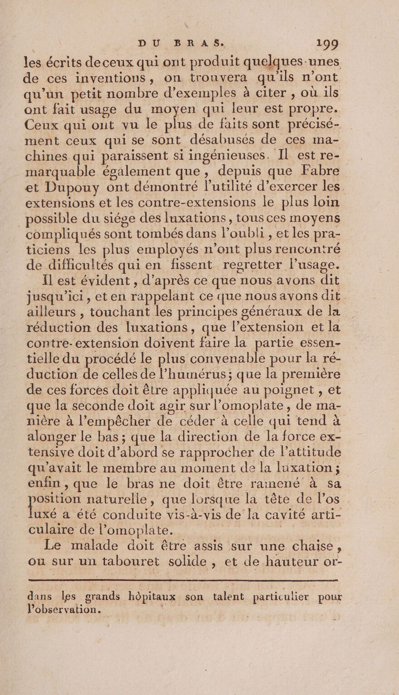 les écrits deceux qui ont produit quelques-unes de ces inventions, on trouvera qu'ils n’ont qu’un petit nombre d’exemples à citer , où 1ls ont fait usage du moyen qui leur est propre. Ceux qui out vu le plus de faits sont précisé- ment ceux qui se sont désabusés de ces ma- chines qui paraissent si ingénieuses. Il est re- marquable également que, depuis que Fabre et Dupouy ont démontré l'utilité d’exercer les. extensions et les contre-extensions le plus loin possible du siége des luxations , tous ces moyens compliqués sont tombés dans loubli , et les pra- ticiens les plus employés n’ont plus rencontré de difficultés qui en fissent regretter lusage. Il est évident , d’après ce que nous avons dit jusqu'ici, et en rappelant ce que nous ayons dit ailleurs , touchant les principes généraux de la réduction des luxations, que l’extension et la contre- extension doivent faire la partie essen- tielle du procédé le plus convenable pour la ré- duction de celles de l’hurnérus; que la première de ces forces doit être appliquée au poignet , et que la seconde doit agir sur l’omoplate, de ma- nière à l’empêcher de céder à celle qui tend à alonger le bas ; que la direction de la force ex- tensive doit d’abord se rapprocher de l'attitude qu'avait le membre au moment de la luxation ; enfin , que le bras ne doit être rainené à sa He naturelle, que lorsque la tête de l'os uxé a été conduite vis-à-vis de la cavité arti- culaire de l’omoplate. à | | Le malade doit être assis sur une chaise, ou sur un tabouret solide , et de hauteur or- dans les grands hôpitaux son talent particulier pour Pobservation.
