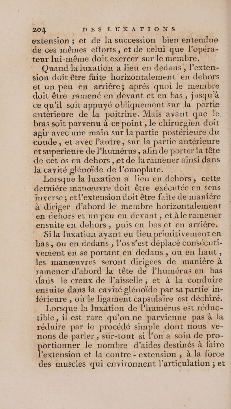 extension ; et de la succession bien entendue de ces mêmes efforts, et de celui que l’opéra- teur lui-même doit exercer sur le membre. Quand la luxation a lieu en dedans , l’exten- sion doit être faite horizontalement en dehors et un peu en arrière; après quoi le membre doit être ramené en devant et en bas, jusqu’à ce qu'il soit appuyé obliquement sur la partie antérieure de la poitrine. Mais avant que le bras soit parvenu à ce point , le chirurgien doit agir avec une main sur la partie postérieure du coude , et avec l’autre, sur la partie antérieure et supérieure de l’humérus , afin de porter fa tête de cet os en dehors ,et de la ramener ainsi dans la cavité glénoïde de l’omoplate. A Lorsque la luxation a lieu en dehors, cette dernière manœuvre doït être exécutée en sens inverse ; et l’extension doit être faite de manière à diriger d’abord le membre horizontalement en dehors et un peu en devant, et à le ramener ensuite en dehors, puis en bas et en arrière. Si la luxation ayant eu lieu primitivement en bas , ou en dedans , l’os s’est déplacé consécutt- vement en se portant en dedans , ou en haut, les manœuvres seront dirigées de manière à ramener d’abord la tête de l’humérus en bas dans le creux de l’aisselle, et à la conduire ensuite dans la cavité glénoïde par sa partie in- férieure , où le lisament capsulaire est déchire. Lorsque la Iuxation de l’humérus est réduc- tible , il est rare qu’on ne parvienne pas à la réduire par le procédé simple dont nous ve- nons de parler, sur-tout si l’on a soin de pro- ‘portionner le nombre d’aides destinés à faire DDR et la contre - extension , à la force des muscles qui environnent l’articulation ; et