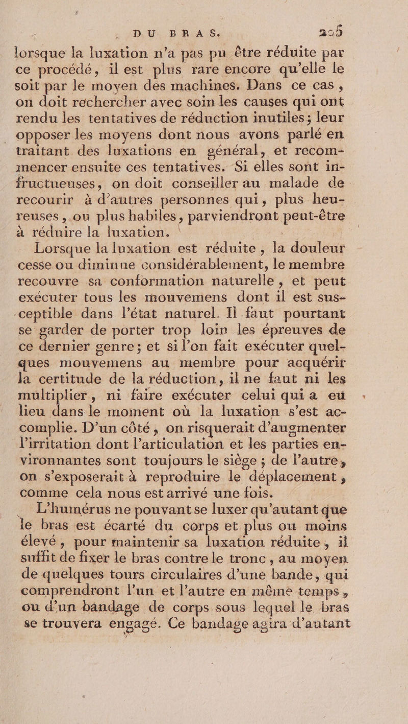 lorsque la luxation n’a pas pu être réduite par ce procédé, ilest plus rare encore qu’elle le soit par le moyen des machines. Dans ce cas, on doit rechercher avec soin les causes qui ont rendu les tentatives de réduction inutiles; leur opposer les moyens dont nous avons parlé en traitant des luxations en général, et recom- mencer ensuite ces tentatives. Si elles sont in- fructueuses, on doit conseiller au malade de recourir à d’autres personnes qui, plus heu- reuses ,.où plus habiles, parviendront peut-être à réduire la luxation. A Lorsque la luxation est réduite , la douleur cesse ou diminue considérablement, le membre recouvre sa conformation naturelle, et peut exécuter tous les mouvemens dont il est sus- ceptible dans l’état naturel. Ii faut pourtant se garder de porter trop loir les épreuves de ce dernier genre; et si l’on fait exécuter quel- ques mouvemens au membre pour acquérir la certitude de la réduction, ilne faut n1 les multiplier, ni faire exécuter celui quia eu lieu dans le moment où la luxation s’est ac- complie. D'un côté, on risquerait d'augmenter l’'irritation dont l’articulation et les parties en- vironnantes sont toujours le siège ; de l’autre, on s’exposerait à reproduire le déplacement , comme cela nous est arrivé une fois. . L'humérus ne pouvantse luxer qu’autant que le bras est écarté du corps et plus où moins élevé, pour maintenir sa luxation réduite, ül suffit de fixer le bras contre le tronc , au moyen de quelques tours circulaires d’une bande, qui comprendront l’un et l’autre en même temps, ou d’un bandage de corps sous lequel le bras se trouvera engagé. Ce bandage agira d'autant
