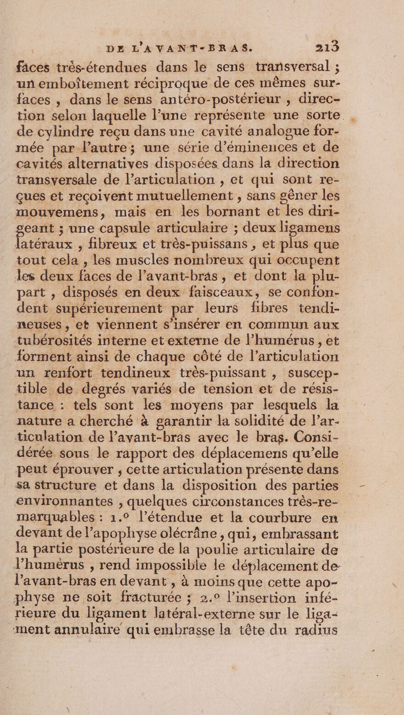 faces trés-étendues dans le sens transversal ; un emboîtement réciproque de ces mêmes sur- faces , dans le sens antéro-postérieur , direc- tion selon laquelle Pune représente une sorte de cylindre reçu dans une cavité analogue for- mée par l’autre; une série d’éminences et de cavités alternatives disposées dans la direction transversale de l’articulation , et qui sont re- çues et reçoivent mutuellement , sans gêner les mouvemens, mais en les bornant et les diri- geant ; une capsule articulaire ; deux ligamens latéraux , fibreux et très-puissans , et plus que tout cela , les muscles nombreux qui occupent les deux faces de l’avant-bras, et dont la plu- part , disposés en deux faisceaux, se confon- dent supérieurement par leurs fibres tendi- neuses , et viennent s’insérer en commun aux tubérosités interne et externe de lhumérus , et forment ainsi de chaque côté de l’articulation un renfort tendineux très-puissant , suscep- tible de degrés variés de tension et de résis- tance : tels sont les moyens par lesquels la nature a cherché à garantir la solidité de l’ar- ticulation de lavant-bras avec le bras. Consi- dérée sous le rapport des déplacemens qu’elle peut éprouver ; cette articulation présente dans sa structure et dans la disposition des parties environnantes , quelques circonstances très-re- marquables : 1.° l’étendue et la courbure en devant de l’apophyse olécrâne , qui, embrassant la partie postérieure de la poulie articulaire de lhumérus , rend impossible le déplacement de l’avant-bras en devant , à moins que cette apo- physe ne soit fracturée ; 2.0 l'insertion infé- rieure du ligament latéral-externe sur le liga- ment annulaire qui embrasse la tête du radius