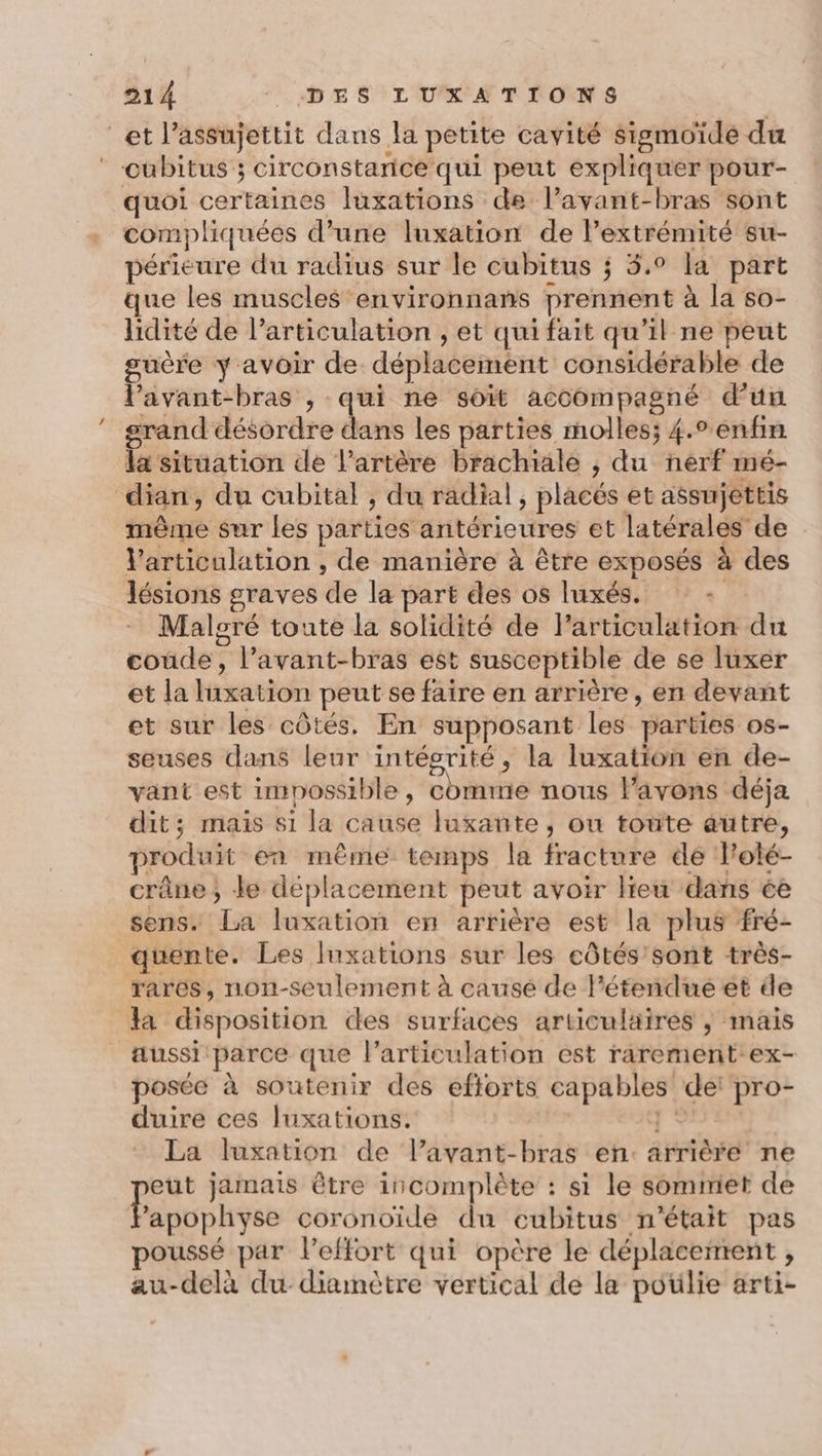 et l’assujettit dans la petite cavité sismoïdé du * cubitus ; circonstarice qui peut expliquer pour- quoi certaines luxations de l’ayant-bras sont compliquées d’une luxation de l'extrémité su- périeure du radius sur le cubitus ; 3.0 la part que les muscles environnans prennent à la so- lidité de larticulation , et qui fait qu'il ne peut guère y avoir de déplacement considérable de l'avant-bras ; qui ne soit accompagné d'un rand désordre dans les parties molles; 4.° enfin la situation de l'artère brachiale ; du nerf mé- dian, du cubital , du radial, placés et assujettis même sur Les parties antérieures et latérales de Varticulation , de manière à être exposés à des lésions graves de la part des os luxés. - Maloré toute la solidité de l'articulation du coùde, l’avant-bras est susceptible de se luxer et la hiravion peut se faire en arrière, en devant et sur les côtés. En supposant les parties os- seuses dans leur intégrité, la luxation en de- vant est impossible , bite nous l'avons déja dit; mais 81 la cause luxante, ou toute autre, produit en même temps la fracture de lolé- crâne; Je déplacement peut avoir lieu dans éè sens. La luxation en arrière est la plus fré- quente. Les luxations sur les côtés'sont très- rares, non-seulement à causé de l'étendue et de Ja disposition des surfaces articulaires ,; mais aussi parce que l'articulation est rarement ex- posée à soutenir des eftorts aan de pro- duire ces Iuxations. La luxation de l’avant-bras en. arrière ne eut jamais être incomplète : si le sommet de l'apophyse coronoïde du cubitus n’était pas poussé par leffort qui opère le déplacement ; au-delà du diamètre vertical de la poülie arti-