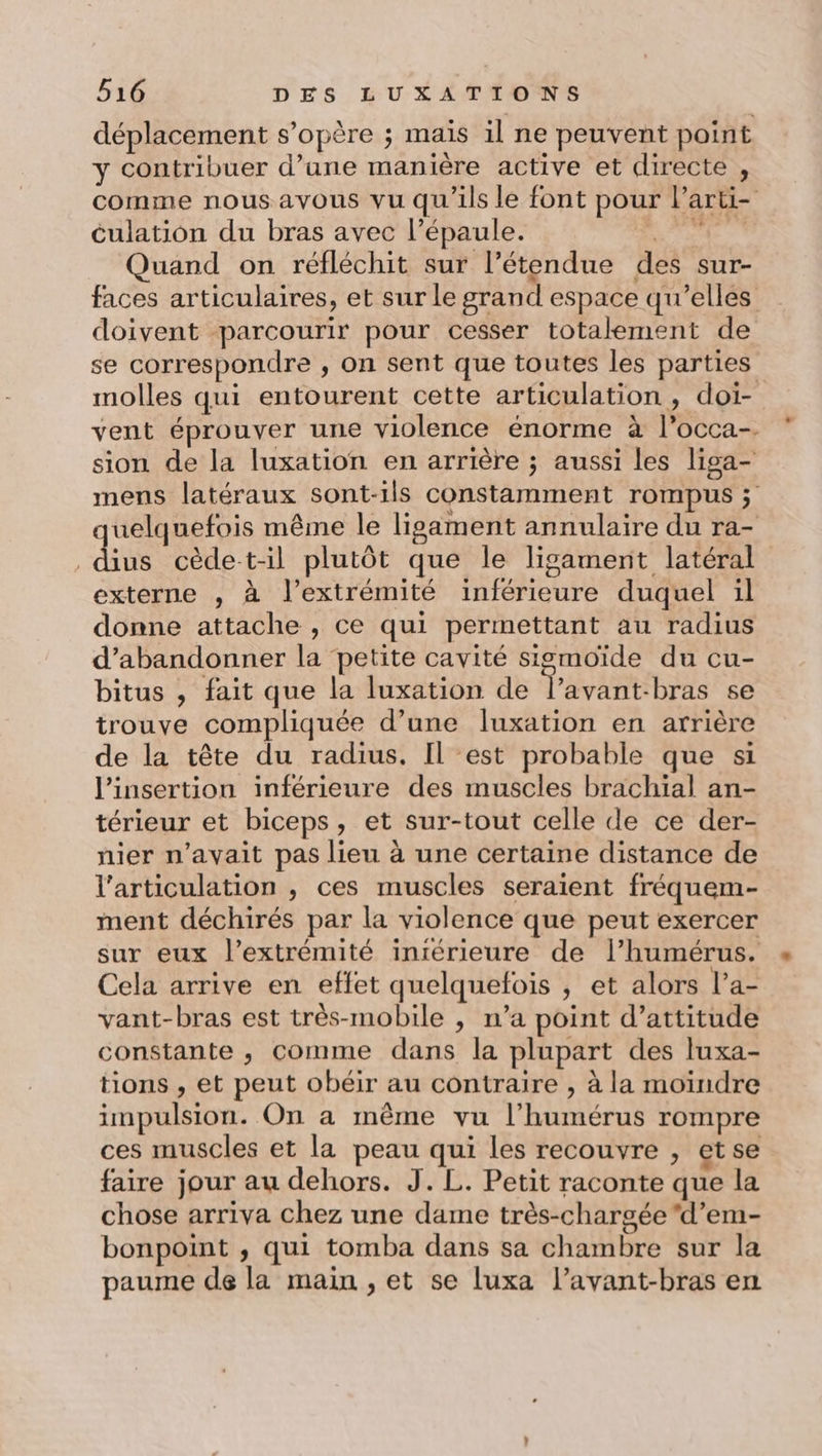 déplacement s’opère ; maïs il ne peuvent point y contribuer d’une manière active et directe , culation du bras avec l’épaule. Quand on réfléchit sur l'étendue des sur- doivent parcourir pour cesser totalement de se correspondre ,; on sent que toutes les parties molles qui entourent cette articulation, doi- vent éprouver une violence énorme à l’occa-. sion de la luxation en arrière ; aussi les liga- mens latéraux sont-ils constamment rompus ; quelquefois même le ligament annulaire du ra- , dius cède t-il plutôt que le ligament latéral externe , à l'extrémité inférieure duquel il donne attache , ce qui permettant au radius d'abandonner la petite cavité sigmoïde du cu- bitus , fait que la luxation de l’avant-bras se trouve compliquée d’une luxation en arrière de la tête du radius. Il est probable que si l'insertion inférieure des muscles brachial an- térieur et biceps, et sur-tout celle de ce der- nier n'avait pas lieu à une certaine distance de l'articulation , ces muscles seraient fréquem- ment déchirés par la violence que peut exercer sur eux l’extrémité intérieure de l’humérus. Cela arrive en effet quelquefois , et alors l’a- vant-bras est très-mobile , n’a point d’attitude constante , comme dans la plupart des luxa- tions , et peut obéir au contraire , à la moindre impulsion. On a même vu l’humérus rompre ces muscles et la peau qui les recouvre , et se faire jour au dehors. J. L. Petit raconte que la chose arriva chez une dame très-chargée ‘d’em- bonpoint ; qui tomba dans sa chambre sur la paume de la main , et se luxa l’avant-bras en ..