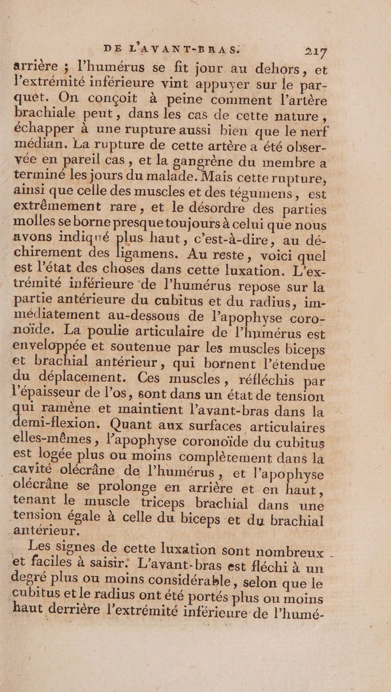 arrière ; l’humérus se fit jour au dehors, et l'extrémité inférieure vint appuyer sur le par- quet. On conçoit à peine comment l'artère brachiale peut, dans les cas de cette nature, échapper à une rupture aussi bien que le nerf médian. La rupture de cette artère a été obser- vée en pareil cas, et la gangrène du membre a terminé les jours du malade. Mais cette rupture, ainsi que celle des muscles et des tégumens, est extrêmement rare, et le désordre des parties molles se borne presquetoujours à celui que nous avons indiqué plus haut, c’est-à-dire, au dé- chirement des . Au reste, voici quel est l’état des choses dans cette luxation. L’ex- trémité inférieure de l’humérus repose sur la partie antérieure du cubitus et du radius, im- médiatement au-dessous de l’apophyse coro- noïde. La poulie articulaire de l’humérus est enveloppée et soutenue par les muscles biceps et brachial antérieur, qui bornent l'étendue du déplacement. Ces muscles, réfléchis par l'épaisseur de l'os, sont dans un état de tension qui ramène et maintient l’avant-bras dans la _demi-flexion. Quant aux surfaces articulaires elles-mêmes, l’apophyse coronoïde du cubitus est logée plus ou moins complètement dans la cavité olécrâne de l’humérus » et l’apophyse olécrâne se prolonge en arrière et en haut, tenant le muscle triceps brachial dans une tension égale à celle du biceps et du brachial antérieur, ee : … Les signes de cette luxation sont nombreux - et faciles à saisir: L'avant-bras est fléchi À un degré plus ou moins considérable » Selon que le -cubitus et Le radius ont été portés plus ou moins haut derrière l'extrémité inférieure de l’humé-