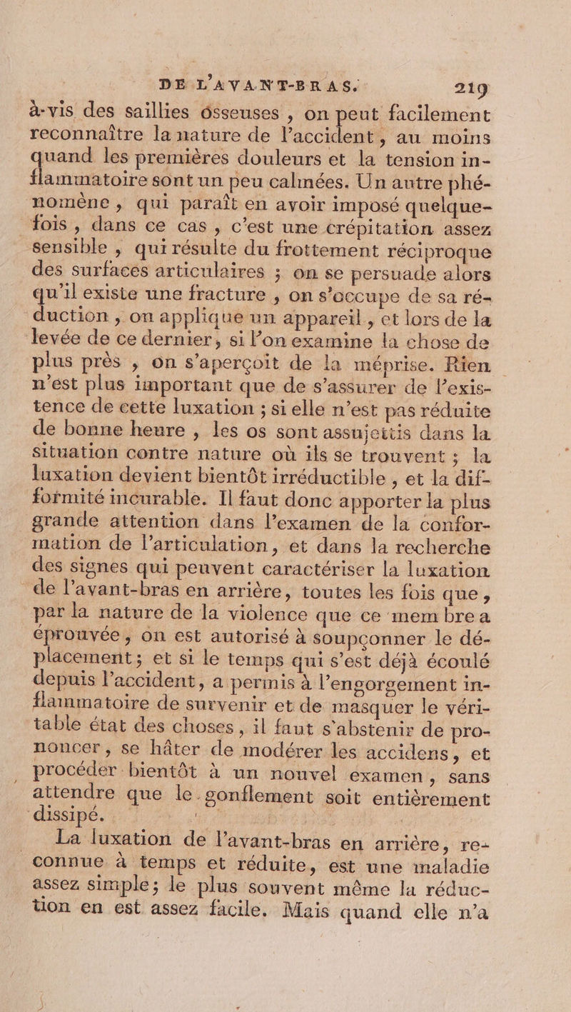 à-vis des saillies ôsseuses , on peut facilement reconnaître la nature de l'accident, au moins uand les premières douleurs et la tension in- spa” cul sont un peu calmées. Un autre phé- nomene ; qui paraît en avoir imposé quelque- fois , dans ce cas , c’est une crépitation assez sensible , qui résulte du frottement réciproque des surfaces articulaires ; on se persuade alors qu’il existe une fracture , on s'occupe de sa ré- duction , on applique un appareil , et lors de la devée de ce dernier, si l’on examine la chose de plus près , on s'aperçoit de la méprise. Rien n'est plus important que de s’assurer de l’exis- tence de cette luxation ; si elle n’est pas réduite de bonne heure , les os sont assujeitis dans la situation contre nature où ils se trouvent ; la {uxation devient bientôt irréductible , et la dif- formité incurable. Il faut donc apporter la plus grande attention dans l’examen de la confor- mation de l'articulation, et dans la recherche des signes qui peuvent caractériser la luxation de l’avant-bras en arrière, toutes les fois que , par la nature de la violence que ce mem bre a éprouvée, on est autorisé à soupconner le dé- placement; et si le temps qui s’est déjà écoulé depuis l'accident, a permis à l’engorgement in- flanmmatoire de survenir et de masquer le véri- table état des choses , il faut s'abstenir de pro- noncer , se hâter de modérer les accidens, et procéder bientôt à un nouvel éxamen &gt; Sans attendre que le gonflement soit entièrement dissipé. ne | Ve 7 La luxation de l’avant-bras en arrière, re- connue à temps et réduite, est une maladie assez simple; le plus souvent même la réduc- tion en est assez facile. Mais quand elle n’a