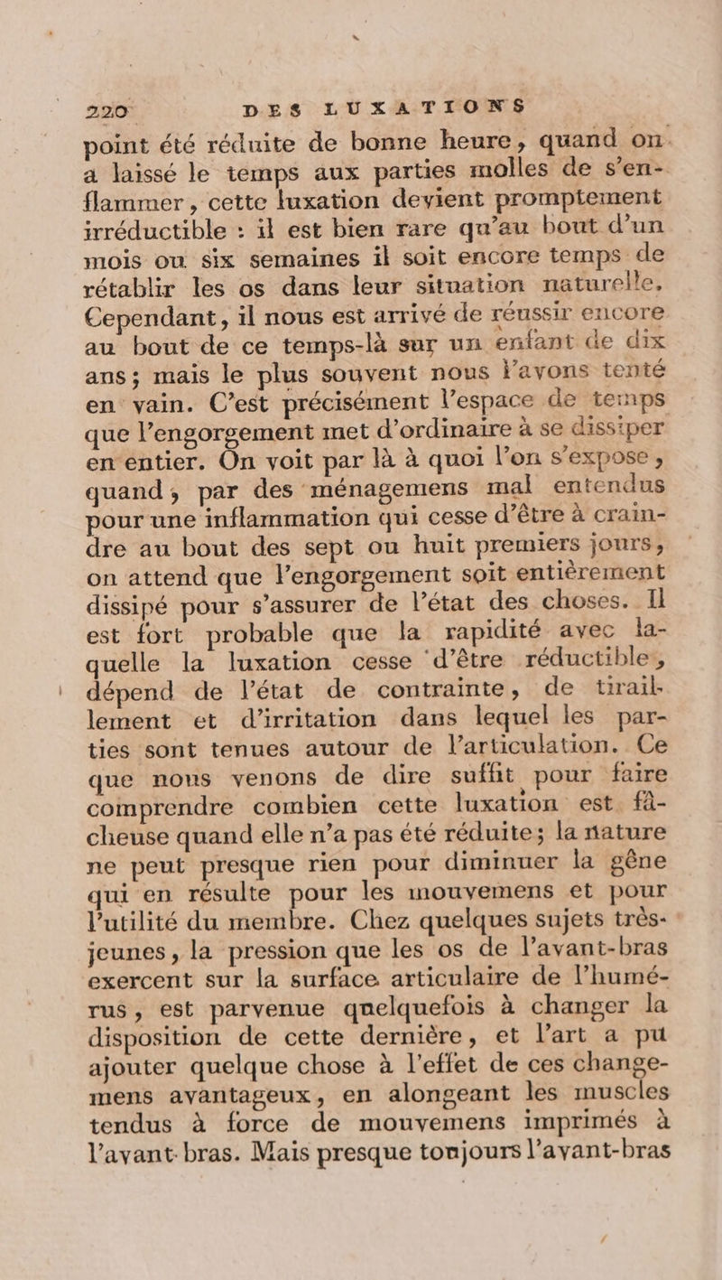 point été réduite de bonne heure, quand on. a laissé le temps aux parties molles de s’en- flammer , cette luxation devient promptement irréductible : il est bien rare qu’au bout d’un mois où six semaines il soit encore temps de rétablir les os dans leur sitnation naturelle, Cependant, il nous est arrivé de réussir encore au bout de ce temps-là sur un enfant de dix ans; mais le plus souvent nous l’avons tenté en vain. C’est précisément l’espace de temps que l’engorgement met d'ordinaire à se dissiper en entier. On voit par là à quoi l’on s'expose, quand, par des ménagemens mal entendus pour une inflammation qui cesse d’être à crain- dre au bout des sept ou huit premiers jours, on attend que l’engorgement soit entièrement dissipé pour s’assurer de Pétat des choses. Il est fort probable que la rapidité avec la- quelle la luxation cesse ‘d’être réductible , dépend de l’état de contrainte, de trail lement et d'irritation dans lequel les par- ties sont tenues autour de l'articulation. Ce que nons venons de dire suffit pour faire comprendre combien cette luxation est. fà- cheuse quand elle n’a pas été réduite ; la nature ne peut presque rien pour diminuer la gêne qui en résulte pour les nouvemens et pour l'utilité du membre. Chez quelques sujets très- jeunes, la pression que les os de l’avant-bras exercent sur la surface articulaire de l’humé- rus, est parvenue quelquefois à changer la disposition de cette dernière, et l’art a pu ajouter quelque chose à l'effet de ces change- mens avantageux, en alongeant les muscles tendus à force de mouvemens imprimés à l’avant-bras. Mais presque tonjours l’avant-bras