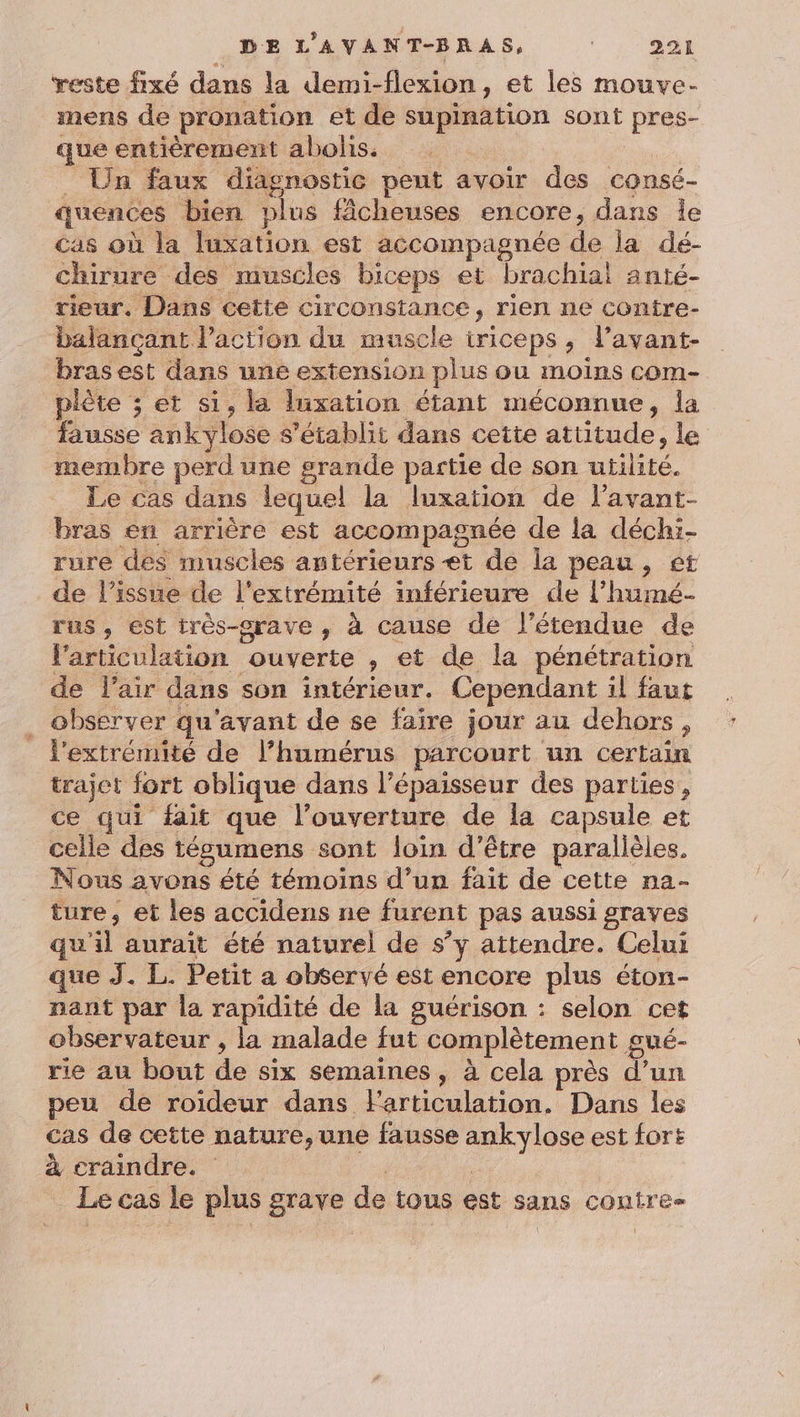 reste fixé dans la demi-flexion, et les mouve- mens de pronation et de supination sont pres- que entièrement abohs. | _ Un faux diagnostic peut avoir des consé- quences bien plus fâcheuses encore, dans le Cas où la luxation est accompagnée de la dé- chirure des muscles biceps et brachial anté- rieur. Dans cette circonstance, rien ne contre- balançant l’action du muscle iriceps, lavant- bras est dans une extension plus ou moins com- plète ; et si, la luxation étant méconnue, la fausse ankylose s'établit dans cette attitude, le membre perd une grande partie de son utilité. Le cas dans lequel la luxation de l’avant- bras en arrière est accompagnée de la déchi- rure des muscles antérieurs et de la peau, et de l'issue de l'extrémité inférieure de l’humé- rus , est très-srave , à cause de l'étendue de l'articulation ouverte , et de la pénétration de Flair dans son intérieur. Cependant il faut ._ observer qu'avant de se faire jour au dehors, _ l'extrémité de l’humérus parcourt un certain trajet fort oblique dans l'épaisseur des parties, ce qui fait que l'ouverture de la capsule et celle des tégumens sont loin d’être parallèles, Nous avons été témoins d’un fait de cette na- ture, et les accidens ne furent pas aussi graves qu'il aurait été naturel de s’y attendre. Celui que J. L. Petit a observé est encore plus éton- nant par la rapidité de la guérison : selon cet observateur , la malade fut complètement gué- rie au bout de six semaines, à cela près d’un peu de roideur dans Farticulation. Dans les cas de cette nature,une fausse ankylose est fort À craindre. ta | Le cas le plus grave de tous est sans contre