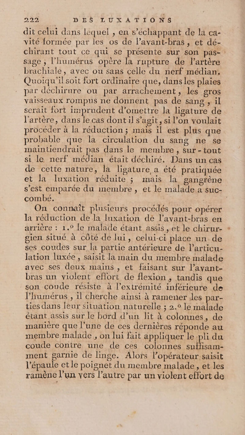 dit celui dans lequel , en s’échappant de la ca- vité formée par les os de l’avant-bras , et dé- chirant tout ce qui se présente sur son pas- sage ; l’humérus opère la rupture de l’artère _brachiale, avec ou sans celle du nerf médian. Quoiqu'il soit fort ordinaire que, dans les plaies par déchirure ou par arrachement , les gros vaisseaux rompus ne donnent pas de sang, il serait fort imprudent d’omettre la lisature de l'artère, dans le cas dontil s’agit, si l’on voulait procéder à la réduction ; mais il est plus que probable que la circulation du sang ne se maintiendrait pas dans le membre , sur -tout si le nerf médian était déchiré. Dans un cas de cette nature, la ligature a été pratiquée et la luxation réduite 3 mais la gangrène s’est emparée du imembre , et le malade a suc- combé. | | On connaît plusieurs procédés pour opérer la réduction de la luxation dé l’avant-bras en arrière : 1.0 le malade étant assis ,.et le chirur- gien situé à côté de lui, celui-ci place un. de ses coudes sur la partie antérieure de l’articu- lation luxée , saisit la main du membre malade avec ses deux mains , et faisant sur l’avant- bras un violent effort de flexion , tandis que son coude résiste à l’extrémité inférieure de l’humérus , 1l cherche ainsi à ramener iles par- ties dans leur situation naturelle ; 2,0 le malade étant assis sur le bord d’un lit à colonnes, de manière que l’une de ces dernières réponde au membre malade, on lui fait appliquer le pli du coude contre une de ces colonnes suffisam- ment garnie de linge. Alors l’opérateur saisit l'épaule et le poignet du membre malade, et les ramène l’un vers l’autre par un violent effort de