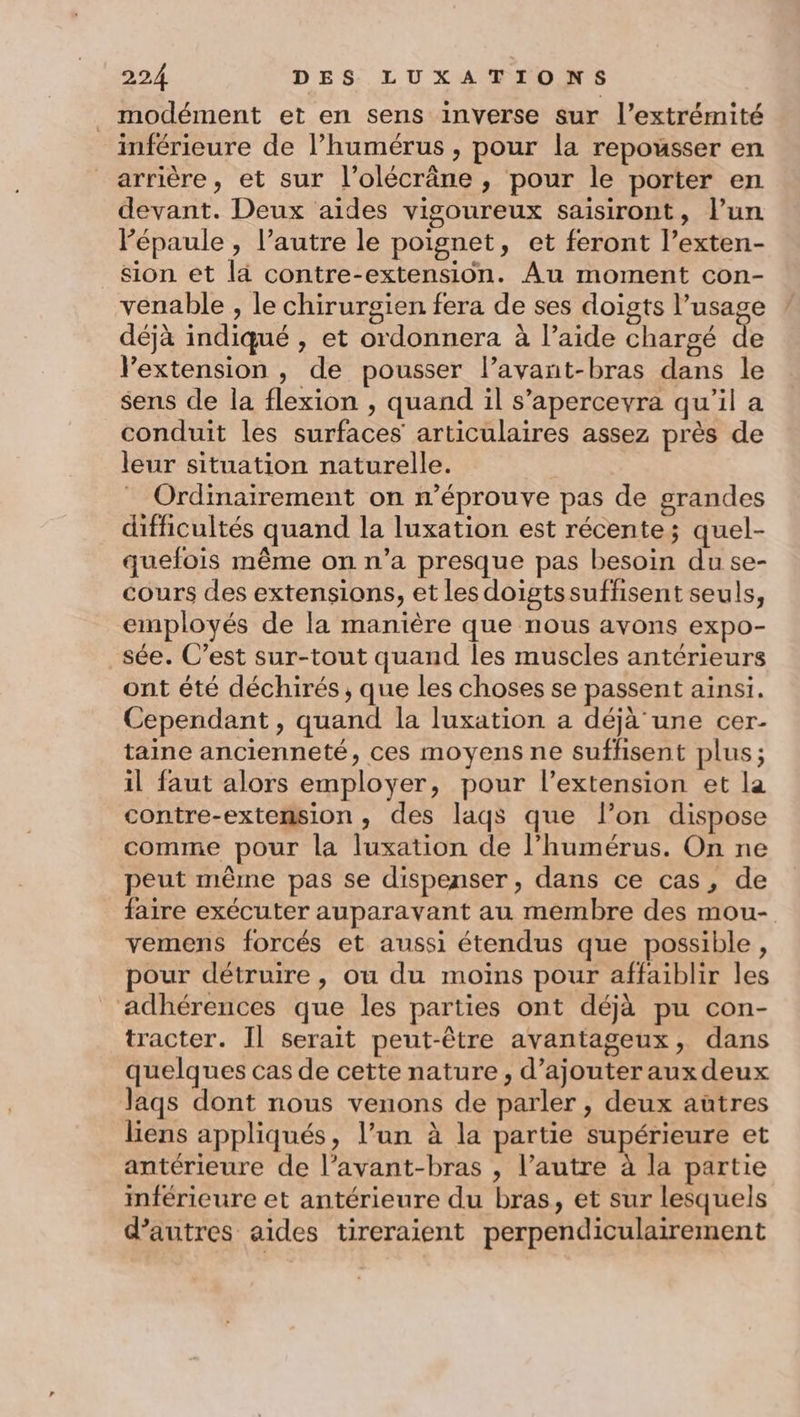 _ modément et en sens inverse sur l'extrémité inférieure de l’humérus , pour la repousser en arrière, et sur l’olécräne, pour le porter en devant. Deux aides vigoureux saisiront, l’un Pépaule , l’autre le poignet, et feront l’exten- sion et là contre-extension. Au moment con- venable , le chirurgien fera de ses doigts l’usage déjà indiqué , et ordonnera à laide chargé de Vextension , de pousser l’avant-bras dans le sens de la flexion , quand il s’apercevra qu'il a conduit les surfaces articulaires assez près de leur situation naturelle. Ordinairement on n’éprouve pas de grandes difficultés quand la luxation est récente; quel- quefois même on n’a presque pas besoin du se- cours des extensions, et les doigtssuffisent seuls, employés de la manière que nous avons expo- _sée. C’est sur-tout quand les muscles antérieurs ont été déchirés , que les choses se passent ainsi. Cependant , quand la luxation a déjà'une cer- taine ancienneté, ces moyens ne suffisent plus; il faut alors employer, pour l’extension et la contre-extension , des laqs que lon dispose comme pour la luxation de l’humérus. On ne peut même pas se dispenser, dans ce cas, de faire exécuter auparavant au membre des mou- vemens forcés et aussi étendus que possible, pour détruire, ou du moins pour affaiblir les adhérences que les parties ont déjà pu con- tracter. Il serait peut-être avantageux, dans quelques cas de cette nature, d’ajouter aux deux Jaqs dont nous venons de parler , deux aûtres liens appliqués, l’un à la partie supérieure et antérieure de l’avant-bras , l’autre à la partie inférieure et antérieure du bras, et sur lesquels d’autres aides tireraient perpendiculairement