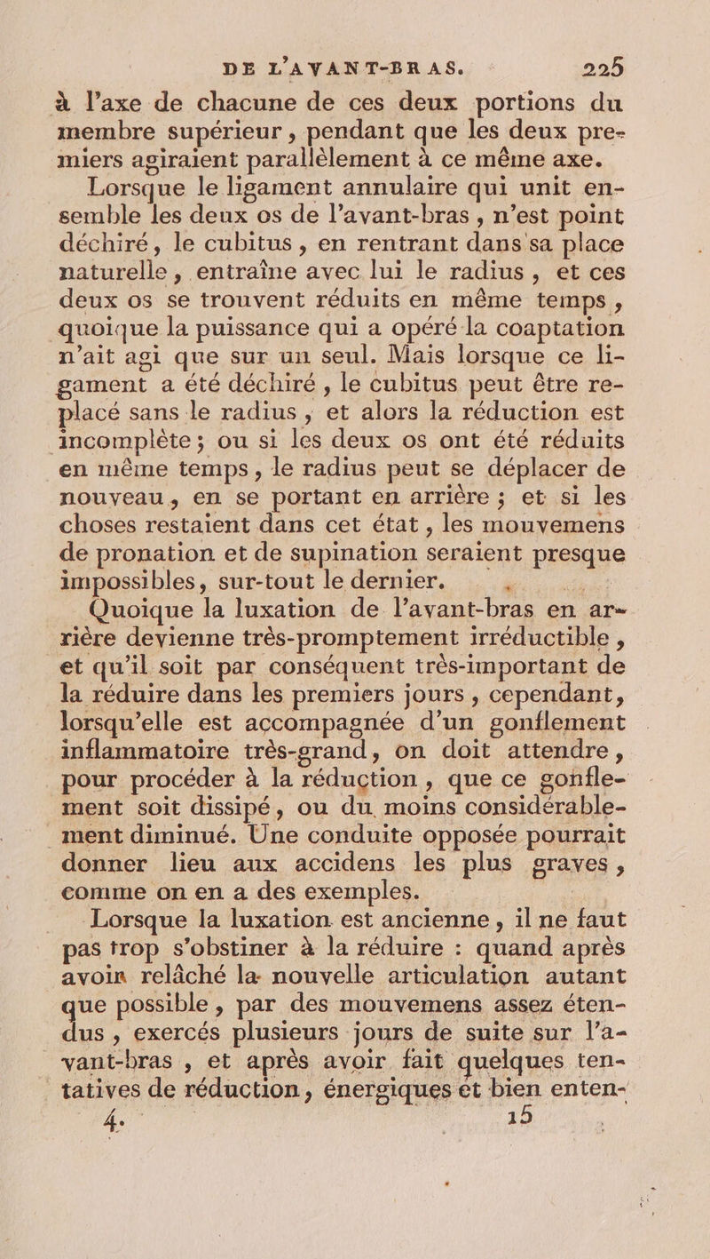 à l’axe de chacune de ces deux portions du membre supérieur , pendant que les deux pre- miers agiraient parallèlement à ce même axe. Lorsque le ligament annulaire qui unit en- semble les deux os de l’avant-bras , n’est point déchiré, le cubitus , en rentrant dans sa place naturelle , entraîne avec lui le radius, et ces deux os se trouvent réduits en même temps, quoique la puissance qui a opéré la coaptation n'ait agi que sur un seul. Mais lorsque ce li- gament a été déchiré , le cubitus peut être re- placé sans le radius ; et alors la réduction est incomplète ; ou si les deux os ont été réduits en même temps, le radius peut se déplacer de nouveau, en se portant en arrière ; et si les choses restaient dans cet état , les mouvemens de pronation et de supination seraient presque impossibles, sur-tout le dernier. je ah à à Quoique la luxation de l’avant-bras en ar- rière devienne très-promptement irréductible , et qu'il soit par conséquent très-important de la réduire dans les premiers jours , cependant, lorsqu'elle est accompagnée d’un gonflement inflammatoire très-srand, on doit attendre, pour procéder à la réduction , que ce gonfle- ment soit dissipé, ou du. moins consideérable- ment diminué. Une conduite opposée pourrait donner lieu aux accidens les plus graves, comme on en a des exemples. | Lorsque la luxation est ancienne, il ne faut pas trop s’obstiner à la réduire : quand après avoin relâché la nouvelle articulation autant ue possible , par des mouvemens assez éten- dus » exercés plusieurs jours de suite sur l’a- _vant-bras , et après avoir fait quelques ten- tatives de réduction, énergiques et bien enten- 4. ; | 15