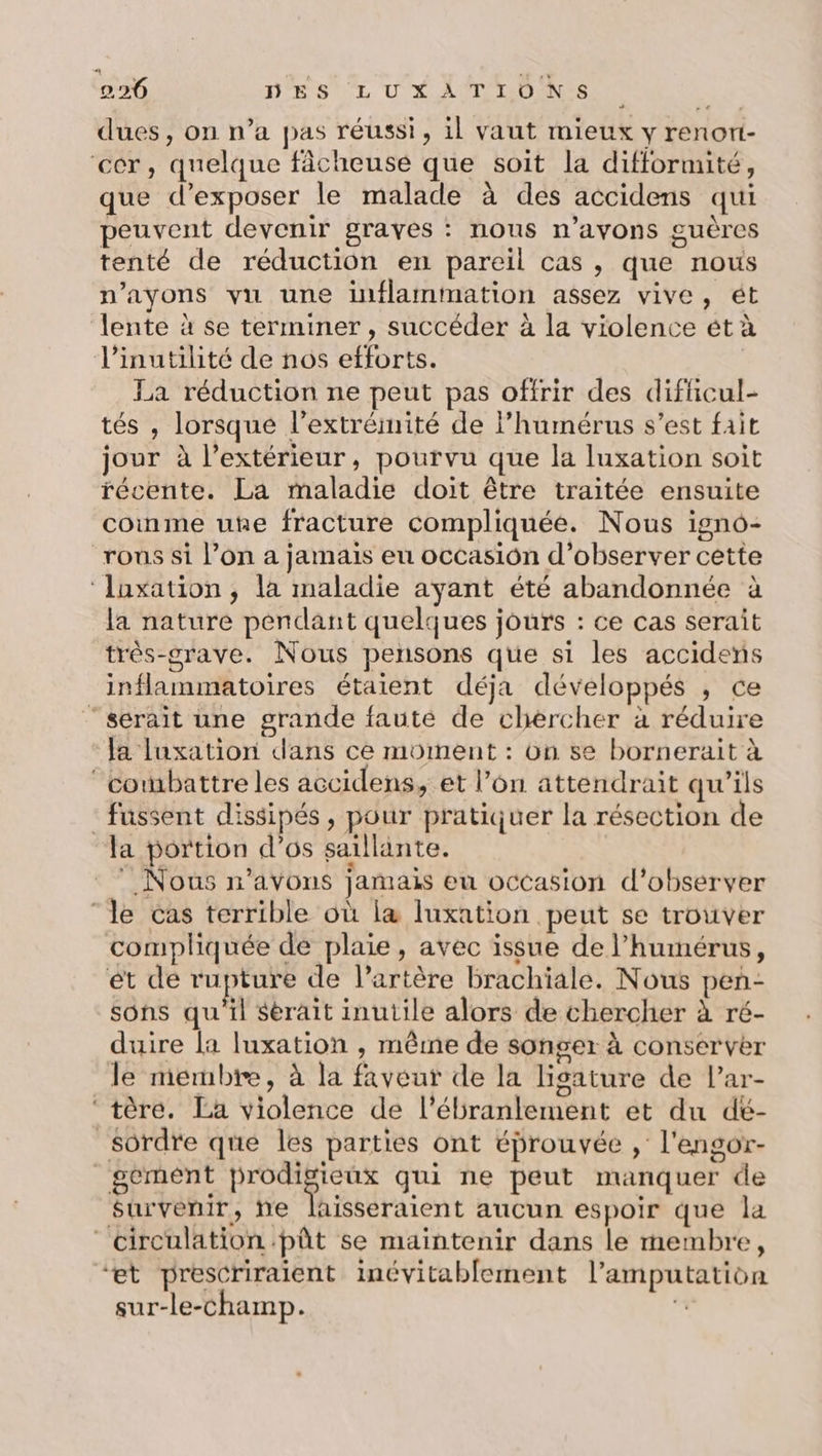 dues, on n’a pas réussi, il vaut mieux y renort- cer, quelque fâcheuse que soit la difformité, que d'exposer le malade à des accidens qui peuvent devenir graves : nous n’avons guères tenté de réduction en pareil cas , que nous n’ayons vu une inflammation assez vive, ét lente à se terminer, succéder à la violence ét à l’inutilité de nos efforts. La réduction ne peut pas offrir des difficul- tés , lorsque l’extréinité de l’humérus s’est fait jour à l'extérieur, pourvu que la luxation soit récente. La maladie doit être traitée ensuite coinme une fracture compliquée. Nous igno- rous si l’on a jamais eu occasion d'observer cette ‘luxation, la maladie ayant été abandonnée à la nature pendant quelques joufs : ce cas serait très-crave. Nous pensons que si les accidens inflammatoires étaient déja développés , ce “serait une grande faute de chercher à réduire ‘Ja luxation dans ce moment : on se bornerait à ‘combattre les accidens, et l’on attendrait qu'ils - fussent dissipés, pour pratiquer la résection de la portion d’os saillinte. Nous n'avons jamais eu occasion d'observer ‘le cas terrible où la luxation peut se trouver compliquée de plaie, avec issue de l’humérus, ét de rupture de l’artère brachiale. Nous pen- sons qu'il serait inutile alors de chercher à ré- duire la luxation , mêrne de songer à conserver le membre, à la faveur de la ligsature de l’ar- ‘tère. La violence de l’ébranlement et du dé- _sordre que les parties ont éprouvée , l'engor- _gement Fe M qui ne peut manquer de $urvenir, he laisseraient aucun espoir que la circulation pût se maintenir dans le membre, “et prescriraient inévitablement l’amputation sur-le-champ. +