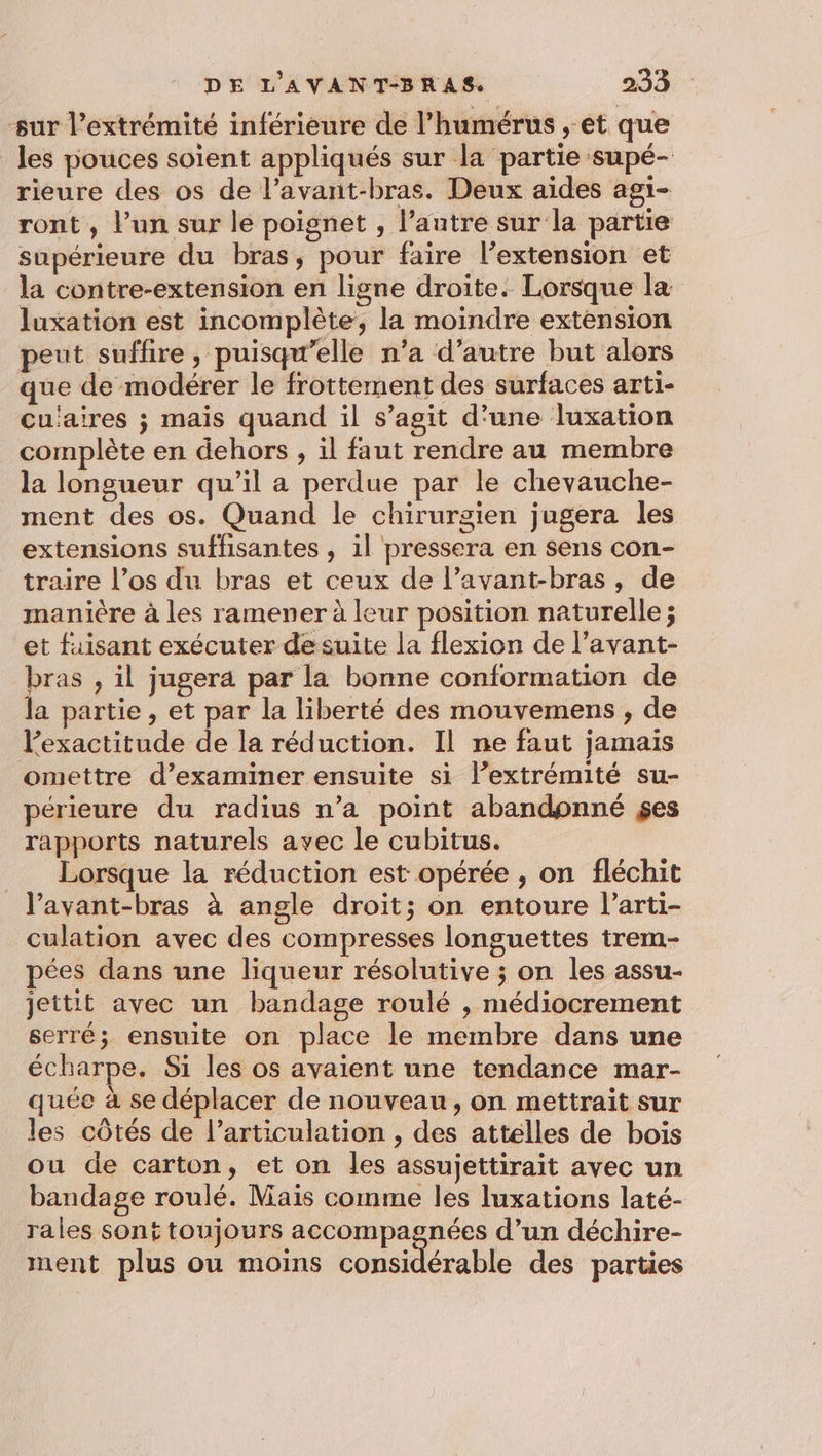 sur l’extrémité inférieure de l’humérus , et que les pouces soient appliqués sur la partie supé- rieure des os de l’avant-bras. Deux aides agi- ront , l’un sur le poignet , l’autre sur la partie supérieure du bras, pour faire l’extension et la contre-extension en ligne droite. Lorsque la luxation est incomplète, la moindre extension peut suffire, puisqu’elle n’a d'autre but alors que de modérer le frottement des surfaces arti- cu'aires ; mais quand il s’agit d’une luxation complète en dehors , il faut rendre au membre la longueur qu’il a perdue par le chevauche- ment des os. Quand le chirurgien jugera les extensions suffisantes , il pressera en sens con- traire l’os du bras et ceux de l’avant-bras, de manière à les ramener à leur position naturelle; et faisant exécuter de suite la flexion de l’avant- bras , il jugera par la bonne conformation de la partie, et par la liberté des mouvemens , de l'exactitude de la réduction. Il ne faut jamais omettre d’examiner ensuite si l’extrémité su- périeure du radius n’a point abandonné $es rapports naturels avec le cubitus. Lorsque la réduction est opérée , on fléchit lavant-bras à angle droit; on entoure l’arti- culation avec des compresses longuettes trem- pées dans une liqueur résolutive ; on les assu- jettit avec un bandage roulé , médiocrement serré; ensuite on place le membre dans une écharpe. Si les os avaient une tendance mar- quée à se déplacer de nouveau, on mettrait sur les côtés de l’articulation , des attelles de bois ou de carton, et on les assujettirait avec un bandage roulé. Mais comme les luxations laté- rales sont toujours accompagnées d’un déchire- ment plus ou moins considérable des parties