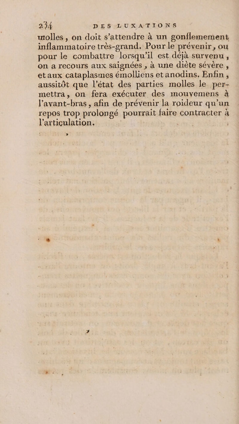 wiolles , on doit s'attendre à un gonflemement inflammatoire très-srand. Pour le prévenir, ou pour le combattre lorsqu'il est déjà survenu, on a recours aux saignées , à une diète sévère , etaux cataplasmes émolliens et anodins. Enfin, aussitôt que l’état des parties molles le per- mettra, on fera exécuter des mouvemens à l’avant-bras , afin de prévenir la roideur qu’un repos trop prolongé pourrait faire contracter à l'articulation. Là 4