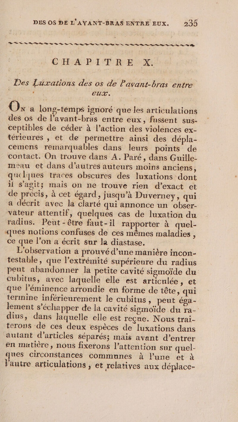 CHAPITRE: X: _ Des £urations des os de l'avant-bras entre | Fr CR A Os à long-temps ignoré que les articulations des os de l’avant-bras entre eux, fussent sus- ceptibles de céder à l’action des violences ex- térieures , et de permettre ainsi des dépla- cemens remarquables dans leurs points de contact. On trouve dans A. Paré, dans Guille- meau et dans d’autres auteurs moins anciens, quelques traces obscures des luxations dont ii s’agit; mais on ne trouve rien d’exact et de précis, à cet égard, jusqu’à Duverney, qui a décrit avec la clarté qui annonce un obser- vateur attentif, quelques cas de luxation du radius. Peut-être faut-il rapporter à quel- «jues notions confuses de ces mêmes maladies , ce que l’on a écrit sur la diastase. L'observation a prouvé d’une manière incon- testable, que l'extrémité supérieure du radius peut abandonner la petite cavité sigmoïde du cubitus, avec laquelle elle est articulée, et que l’éminence arrondie en forme de tête, qui termine inférieurement le cubitus , peut éga- lement s'échapper de la cavité sigmoïde du ra- dius, dans Jaquelle elle est reçue. Nous trai- terons de ces deux espèces de luxations dans autant d'articles séparés; mais avant d’entrer en matière, nous fixerons l'attention sur quel- ques circonstances communes à lune et à Pautre articulations ; et relatives aux déplace-