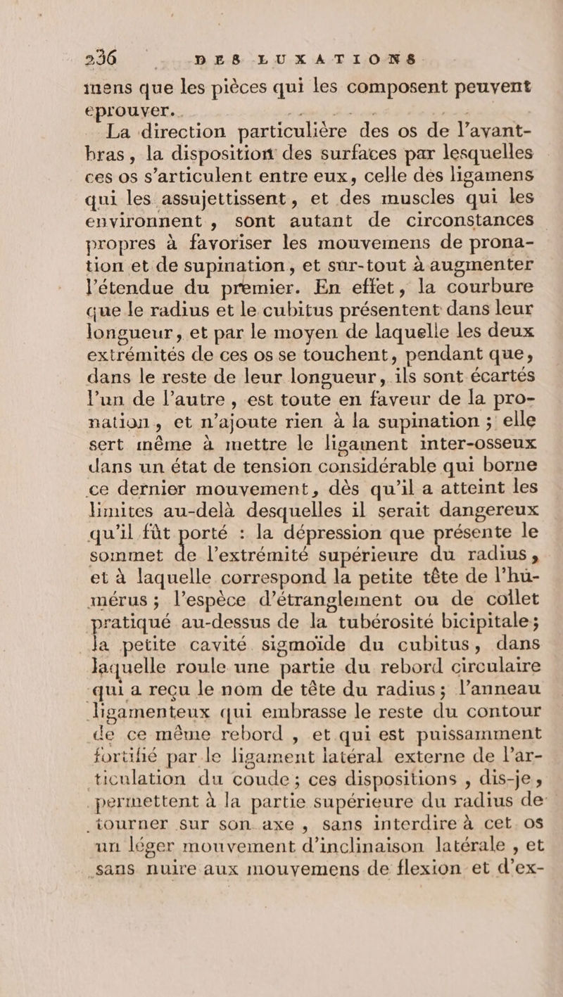 230 -.,D E.8.-LU.X AT 1,08 inens que les pièces qui les composent peuvent eprouver.. PT ee NA 2% La direction particulière des os de l’avant- bras, la disposition des surfaces par lesquelles ces os s’articulent entre eux, celle des ligamens qui les assujettissent, et des muscles qui les environnent , sont autant de circonstances propres à favoriser les mouvemens de prona- tion et de supination, et sur-tout à augmenter l'étendue du premier. En effet, la courbure que le radius et le cubitus présentent dans leur longueur, et par le moyen de laquelle les deux extrémités de ces os se touchent, pendant que, dans le reste de leur longueur, ils sont écartés l’un de l’autre , est toute en faveur de la pro- nation, et n’ajoute rien à la supination ; elle sert même à mettre le ligament inter-osseux dans un état de tension considérable qui borne ce dernier mouvement, dès qu'il a atteint les Hmites au-delà desquelles il serait dangereux qu'il fàt porté : la dépression que présente le sommet de l'extrémité supérieure du radius, et à laquelle correspond la petite tête de l’hu- mérus ; l’espèce d’étranglement ou de collet pratiqué au-dessus de la tubérosité bicipitale; _Ja petite cavité sigmoïde du cubitus, dans laquelle roule une partie du rebord circulaire qui a reçu le nom de tête du radius; l’anneau ligamenteux qui embrasse le reste du contour de ce même rebord , et qui est puissamment fortifié par le ligament latéral externe de Par- ticulation du coude; ces dispositions , dis-je, permettent à la partie supérieure du radius de: tourner sur son axe , sans interdire à cet. os un léger mouvement d’inclinaison latérale , et .sans nuire aux mouyemens de flexion et d’ex-