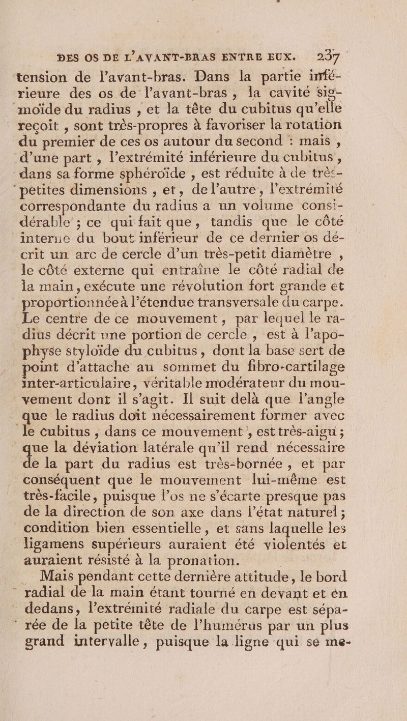 rieure des os de l’avant-bras , la cavité sis- recoit , sont très-propres à favoriser la rotation du premier de ces os autour du second : maïs , d’une part , l’extrémité inférieure du cubitus , correspondante du radius a un volume cons'- dérable ; ce qui fait que, tandis que le côté interne du bout inférieur de ce dernier os dé- crit un arc de cercle d’un très-petit diamètre , le côté externe qui entraîne le côté radial de la main, exécute une révolution fort grande et proportionnéeà l’étendue transversale du carpe. Le centre de ce mouvement, par lequel le ra- physe styloïde du cubitus, dont la base sert de point d’attache au sommet du fibro-cartilage inter-articulaire, véritable modérateur du mou- vement dont il s’agit. Il suit delà que l'angle que le radius doit nécessairement former avec se la déviation latérale qu'il rend nécessaire e la part du radius est très-bornée , et par conséquent que le mouvement lui-même est de la direction de son axe dans l’état naturel ; Li ligamens supérieurs auraient été violentés et auraient résisté à la pronation. | Maïs pendant cette dernière attitude, le bord dedans, l’extrémité radiale du carpe est sépa- grand intervalle, puisque la ligne qui se me-