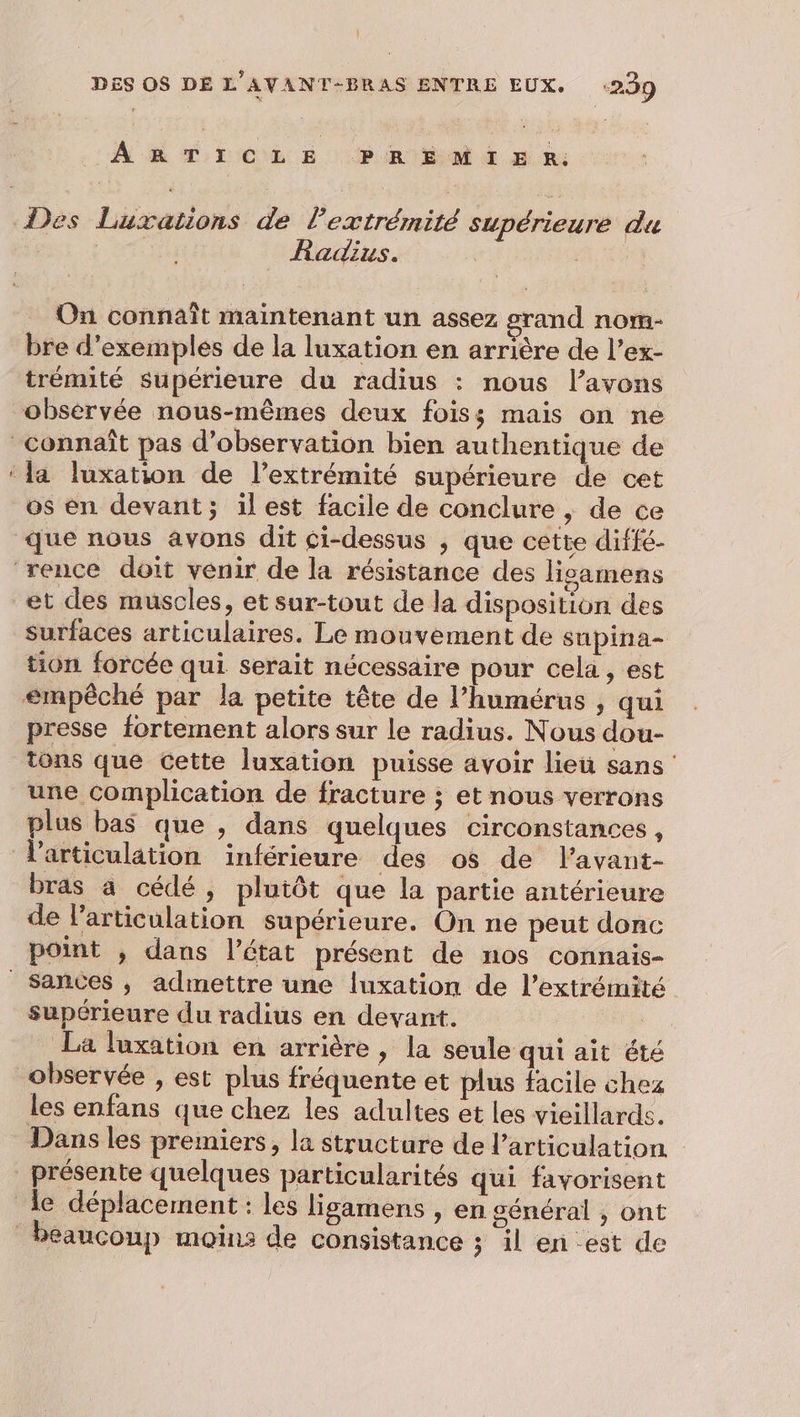 |! DES OS DE L’AVANT-BRAS ENTRE EUX. :299 ARTICLE PREMIER: Radius. On connaît maintenant un assez grand nom- bre d'exemples de la luxation en arrière de l’ex- trémité Supérieure du radius : nous l’avons obsèrvée nous-mêmes deux foiss mais on ne os èn devant; il est facile de conclure , de ce surfaces articulaires. Le mouvement de supina- tion forcée qui serait nécessaire pour cela, est presse fortement alors sur le radius. Nous dou- tons que cette luxation puisse avoir lieu sans une complication de fracture ; et nous verrons plus bas que ; dans quelques circonstances, bras a cédé, plutôt que la partie antérieure de l'articulation supérieure. On ne peut donc sances ; admettre une luxation de l’extrémité supérieure du radius en devant. La luxation en arrière , la seule qui ait été les enfans que chez les adultes et les vieillards. Dans les premiers, la structure de l'articulation beaucoup moins de consistance ; il en est de