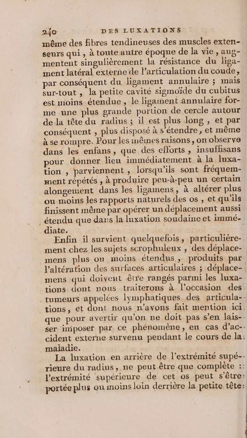 même des fibres tendineuses des muscles exten- seurs qui, à toute autre époque de la vie, aug- mentent singulièrement la résistance du liga- ment latéral externe de l’articulation du coude, par conséquent du ligament annulaire ; mais sur-tout , la petite cavité sigmoïde du cubitus est moins étendue, le ligament annulaire for- me une plus grande portion de cercle autour de la tête du radius ; il est plus long , et par conséquent , plus disposé à s'étendre, et même à se rompre. Pour les mêines raisons, on observe dans les enfans, que des efforts , insuffisans pour donner lieu immédiatement à la luxa- tion , parviennent , lorsqu'ils sont fréquem- ment répétés , à produire peu-à-peu un certain alongeiwent dans les ligamens, à altérer plus ou moins les rapports naturels des os , et qu'ils finissent même par opérer un déplacement aussi _ étendu que dans la luxation soudaine et immé- diate. | | Enfin il survient quelquefois, particulière- ment chez les sujets scrophuleux , des déplace- mens plus ou moins étendus ,; produits par l’altération des surfaces articulaires ; déplace-. mens ‘qui doivent être rangés parmi les luxa-. tions dont nous traiterons à l’occasion des. tumeurs appelées lymphatiques des articula-- tions, ét dont nous n'avons fait mention ici. que pour avertir qu'on ne doit pas s’en lais-. ser imiposer par. ce phénomène, en cas d’ac- cident externe survenu pendant le cours de la: maijadie. | La luxation en arrière de l'extrémité supé-. rieure du radius, ne peut être que complète :: l'extrémité supérieure de cet os peut s'être: portée plus ou moins loin derrière la petite tête: