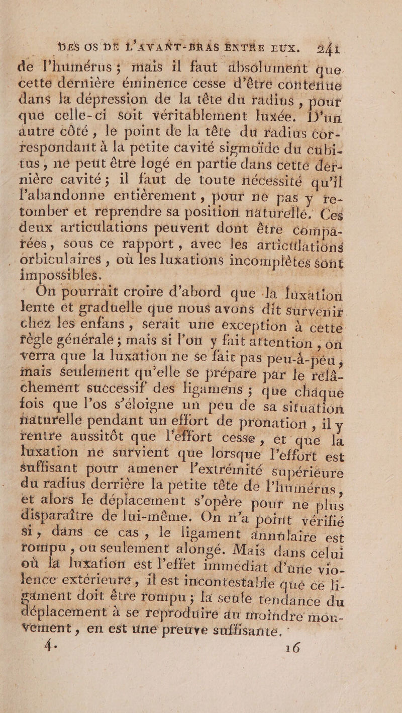 de l’humérus; mais il faut dbsolument que . cette dérnière éminence cesse d’êtré contéfite dans la dépression de la tête du radius, ut qué celle-ci Soit véritablement Iuxée. [D'un autre côté , le point de la tête du radius Cor- réspondant à la petite cavité sigmoide du éübi- tus , né petit être logé en partie dans cetté dér- nière cavité ; il faut de toute nécessité qu’il l'abandonne entièrement , pour ne pas ÿ re- tomber et réprendre sa position näturellé, Ces deux articulations peuvent dont être Corpa- rées, sous ce rapport, avec les artictilatiôns ….orbiculaires , où les luxations imcompliètes sont impossibles. | | dns On pourrait croire d’abord que la fuxätton lente ét gradtelle que nous avons dit survenir chez les enfans , serait uñe exception À cette règle généralé ; mais si l'on y fait attention , on verra que la luxation ne se fait pas peu-à-Péu j mais Seulement qu’elle se prépare par le rél4- chemént successif des ligamens ; que châque fois que l’os s'éloigne un peu de sa situation _ haturelle pendant un effort de pronation &gt; 1 y réntre aussitôt que l'effort cesse , ét que la Juxation ne survient que lorsque l'effort est suffisant pour améner l'extrémité Supériéure du radius derrière la petite tête de l’humérns, et alors le déplacement s'opère pouf ne plus disparaître de lui-même. On n’a pôinit vérifié Si, dans ce cas, le lisament Annülaïire est roipü , où seulement alongé. Mais dans celui où la luxation est l'effet immédiat d’une v:o- lence extérieure, il est incontestalle qué ce li- saiment doit être ronipu ; a seulè tendance du € éplacement à se reproduire du froindre mor- vernént , en est trié preuve suffisante,