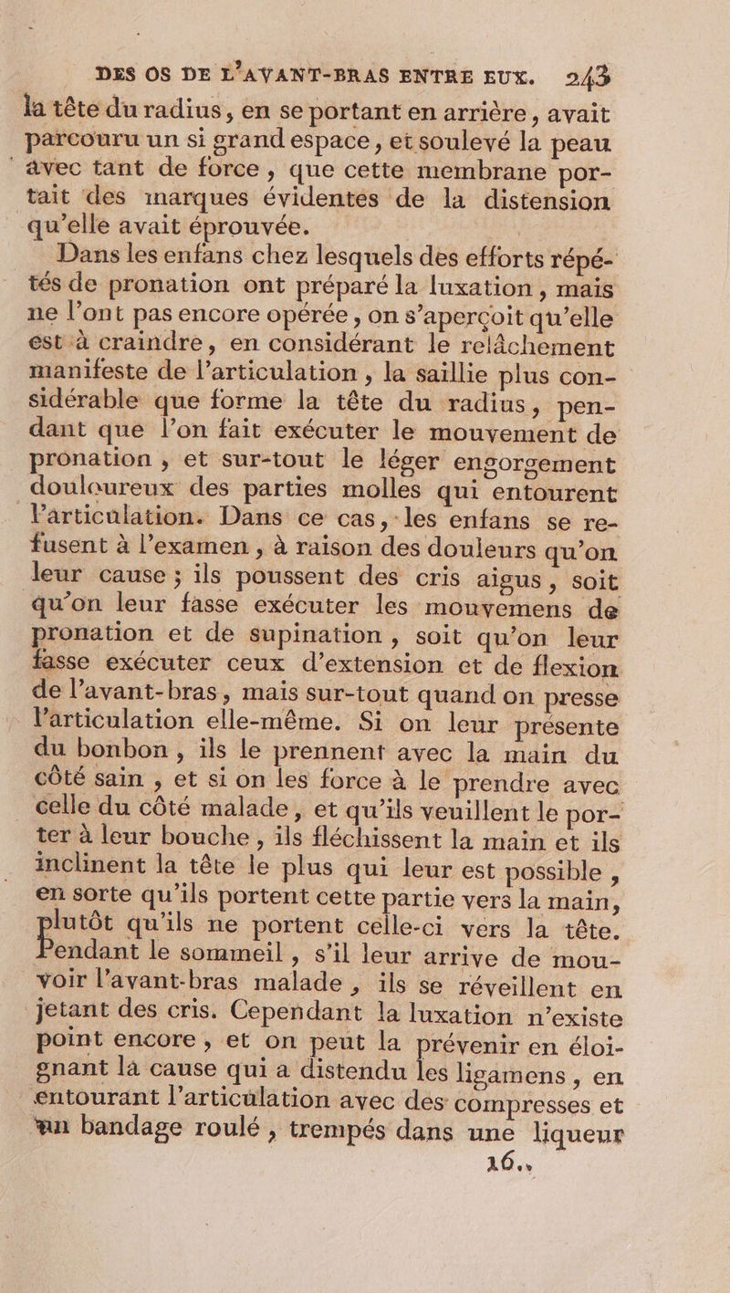 la tête du radius, en se portant en arrière, avait parcouru un si grand espace, et soulevé la peau vec tant de force, que cette membrane por- tait des inarques évidentes de la distension qu'elle avait éprouvée. Dans les enfans chez lesquels des efforts répé- tés de pronation ont préparé la [uxation , mais ne l’ont pas encore opérée, on s’aperçoit qu’elle est à craindre, en considérant le relâchement manifeste de l'articulation , la saillie plus con- sidérable que forme la tête du radius, pen- dant que l’on fait exécuter le mouvement de pronation ; et sur-tout le léger engorsement doulaureux des parties molles qui entourent Particulation. Dans ce cas, les enfans se re- fusent à l’examen , à raison des douleurs qu'on leur cause ; ils poussent des cris aigus, soit qu’on leur fasse exécuter les monyemens de pronation et de supination , soit qu’on leur fasse exécuter ceux d’extension et de flexion de l’avant-bras, mais sur-tout quand on presse l'articulation elle-même. Si on leur présente du bonbon , ils le prennent avec la main du côté sain , et si on les force à le prendre avec celle du côté malade, et qu’ils veuillent le por- ter à leur bouche , ils fléchissent la main et ils inclinent la tête le plus qui leur est possible , en sorte qu’ils portent cette partie vers la main, | is qu'ils ne portent celle-ci vers la tête. Pendant le sommeil , s’il leur arrive de mou- voir l’avant-bras malade , ils se réveillent en jetant des cris. Cependant la luxation n’existe point encore , et on peut la prévenir en éloi- gnant là cause qui a distendu les ligamens , en entourant l'articulation avec des compresses et “an bandage roulé , trempés dans une liqueur | 16,