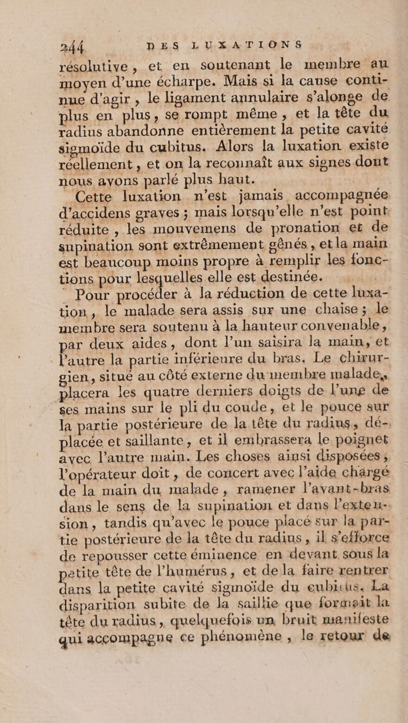 résolutive, et en soutenant le membre au moyen d’une écharpe. Mais si la cause conti- nue d'agir , le ligament annulaire s’alonge de plus en plus, se rompt même, et la tête du radius abandonne entièrement la petite cavité siemoïde du cubitus. Alors la luxation existe réellement , et on la reconnaît aux signes dont nous ayons parlé plus haut. Cette luxation n'est jamais, accompagnée d’accidens graves ; mais lorsqu'elle n’est pot. réduite , les mouvemens de pronation eë de supination sont extrêmement gênés , et la main est beaucoup moins propre à remplir les fonc- tions pour Jagnenits elle est destinée. © Pour procéder à la réduction de cette luxa- tion, le malade sera assis sur une chaise; le membre sera soutenu à la hauteur convenable, par deux aides, dont l’un saisira la main, et l’autre la partie inférieure du bras. Le chirur- gien, situé au côté externe du membre malade,, placera les quatre derniers doigts de l’une de ses mains sur le pli du coude, et le pouce sur la partie postérieure de la tête du radius, dé-, placée et saillante, et il embrassera le poignet avec l’autre main. Les choses ainsi disposées; l'opérateur doit, de concert avec l’aide chargé de la maïn du malade, ramener l’avant-bras dans le sens de la supination et dans l’exteu- sion, tandis qu'avec le pouce placé sur la par- tie postérieure de la tête du radius , il s'efforce de repousser cette éminence en devant sous la petite tête de l’humérus, et de la faire rentrer dans la petite cavité sigmoïde du eubius, La disparition subite de la saillie que formaat la tête du radius, quelquefois un, bruit manileste qui accompagne ce phénomène , le retour de