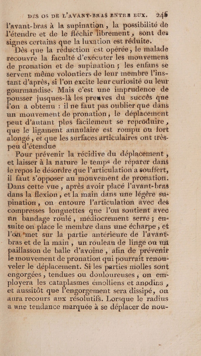 l’avant-bras à la supination , la possibilité de l’étendre et de le fléchir librement, sont des signes certains que la luxation est réduite. Dès que la réduction est opérée, le malade recouvre la faculté d'exécuter lés mouvémens de pronation et de supination ; les énfans se servent même volontiers de leur mëmbre l’ins- tanit d’après, si l’on excite leur curiosité ou leur gourmandise. Mais c’est une imprudence de pousser jusques-là les preuves du succès que lon à obtenu : il ne faut pas oublier qué dans un mouvement de pronation, le déplacément peut d'autant plus fäcilément sé reprôdtire , que le lisanent annulaire est rompu ou fort alongé , et que les surfaces articulaires ont très- peu d’étendue | | Pour prévenir la récidive du déplacément , et laisser à la nature le temps de réparer dans le repos le désordre que l’articulation a souffert, il faut s’opposer au mouvement de pronation. Dans cette vue , après avoir placé l’avant-bras dans la flexion , et la main dans une lécère su: pination, on entoure l'articulation avec des _ Comnpresses longuettes que l’on soutient avec. ñn bandage roulé, médiocrement serré ; èn- suite on place le membre dans une écharpe ; ét l’ôfifmet sur la partie antérieure de l'avant: bras et de la main , un rouleau de linge ou tñ paulasson de balle d'avoine , afin de prévenir e mouvement de pronation qui poutrait renou- veler le déplacement. Si les parties molles sont ensorsées , tendues ou douloureuses ; on em: ployera les cataplasmes émolliens et anodirs , et aussitôt que l’engorsgement sera dissipé, on aura recours aux résolutifs. Lorsque le radius a une tendance marquée à se déplacer de nou-
