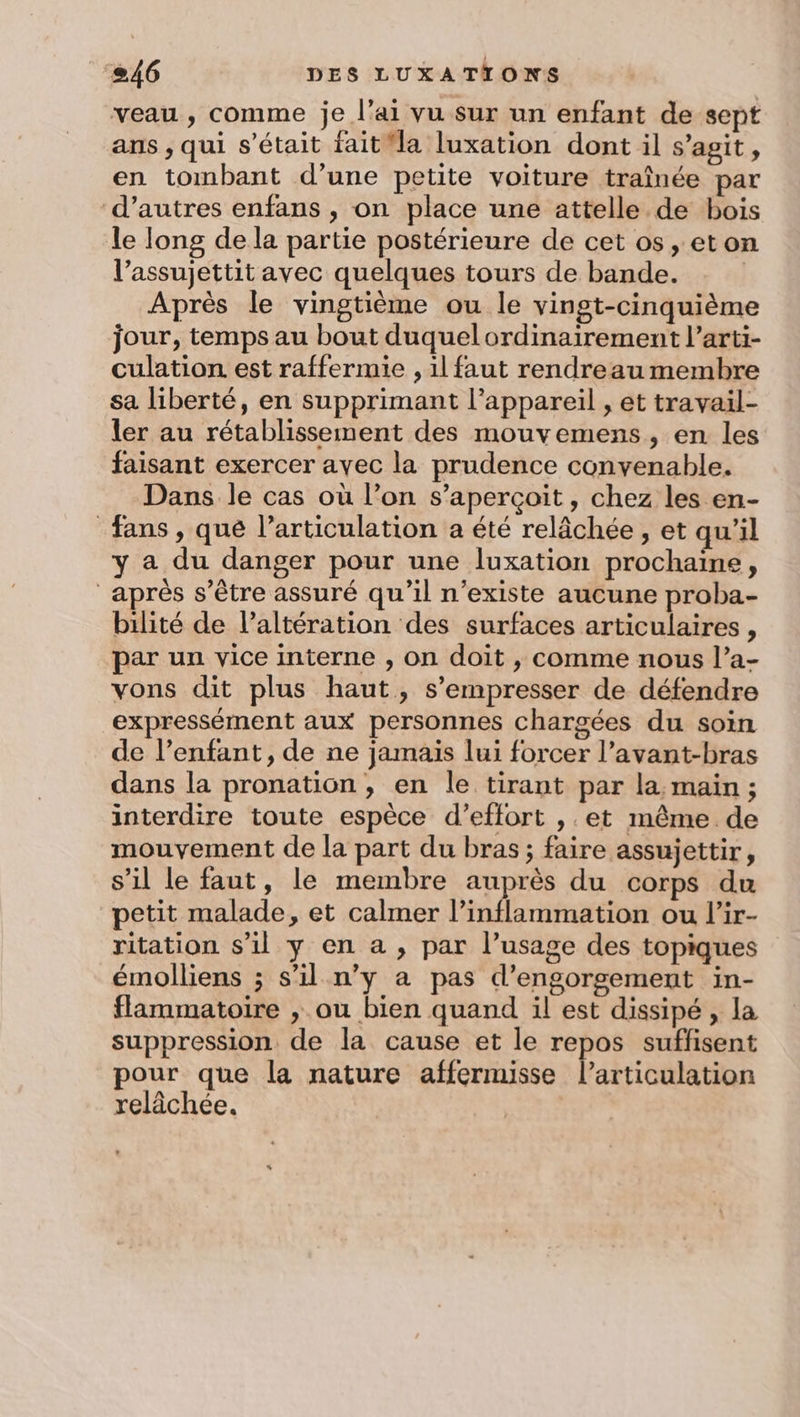 veau, comme je l’ai vu Sur un enfant de sept ans , qui s'était fait la luxation dont il s’agit, en tombant d’une petite voiture traînée par d’autres enfans , on place une attelle de bois le long de la partie postérieure de cet os, eton l’assujettit avec quelques tours de bande. Après le vingtième ou le vingt-cinquième jour, temps au bout duquel ordinairement l’arti- culation est raffermie , 1l faut rendreau membre sa liberté, en supprimant l’appareil , et travail- ler au rétablissement des mouvemens, en les faisant exercer ayec la prudence convenable. Dans le cas où l’on s'aperçoit, chez les en- fans , que l'articulation a été relâchée , et qu'il y a du danger pour une luxation prochaine, aprés s’être assuré qu’il n'existe aucune proba- bilité de l’altération des surfaces articulaires, par un vice interne , on doit , comme nous l’a- vons dit plus haut, s’empresser de défendre expressément aux personnes chargées du soin de l’enfant, de ne jamais lui forcer l’avant-bras dans la pronation , en le tirant par la, maïn ; interdire toute espèce d'effort , et même de mouvement de la part du bras; faire assujettir, s’il le faut, le membre auprès du corps du petit malade, et calmer l’inflammation ou l’ir- ritation s’il y en a , par l’usage des topiques émoilliens ; s’il n’y a pas d’engorgement in- flammatoire , ou bien quand il est dissipé , la suppression de la cause et le repos suffisent pour que la nature affermisse l'articulation relâchée.