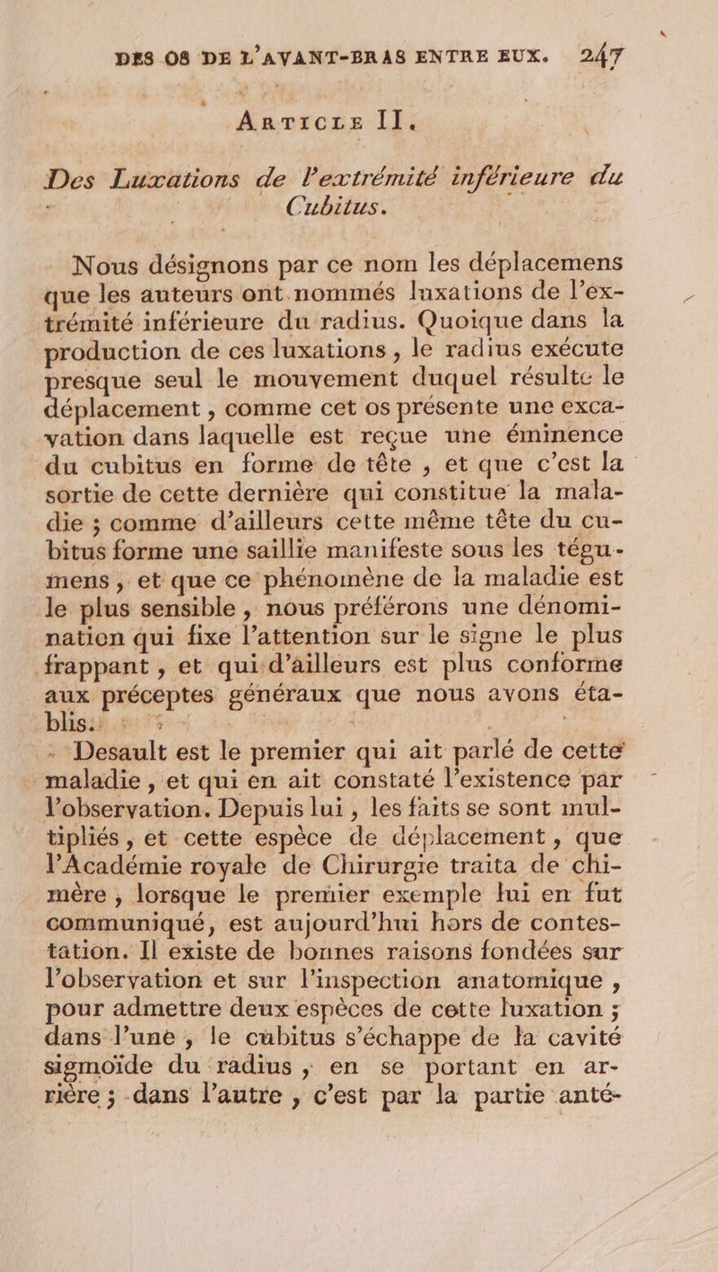 * dora II. Des Luxations de l'extrémité inférieure du | Cubitus. Nous désignons par ce nom les déplacemens que les auteurs ont nommés luxations de l’ex- trémité inférieure du radius. Quoique dans la production de ces luxations , le radius exécute presque seul le mouvement duquel résulte le déplacement , comme cet os présente une exca- vation dans laquelle est reçue une éminence du cubitus en forme de tête , et que c’est la sortie de cette dernière qui constitue la mala- die ; comme d’ailleurs cette même tête du cu- bitus forme une saillie manifeste sous les tépu- mens , et que ce phénomène de la maladie est le plus sensible , nous préférons une dénomi- nation qui fixe l’attention sur le signe le plus frappant , et qui d’ailleurs est plus conforme aux préceptes généraux que nous avons éta- bhisif 47% + ES | .- Desault est le premier qui ait parlé de cette maladie , et qui en ait constaté l’existence par Vobservation. Depuis lui , les faits se sont mul- tipliés , et cette espèce de déplacement, que l’Académie royale de Chirurgie traita de chi- mère ; lorsque le premier exemple lui en fut communiqué, est aujourd’hui hors de contes- tation. Il existe de bonnes raisons fondées sur l’observation et sur l'inspection anatomique , pour admettre deux espèces de cette luxation ; dans l’une , le cubitus s'échappe de la cavité sigmoide du radius ; en se portant en ar- rière ; dans l’autre , c’est par la partie anté-