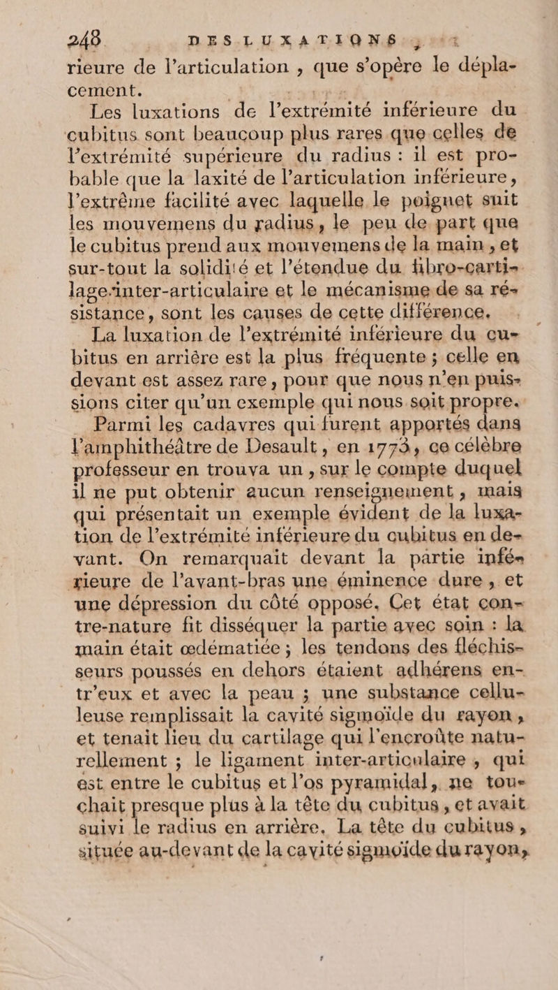 rieure de l'articulation , que s’opère le dépla- cement. : LYLT A Les luxations de l’extrémité inférieure du cubitus sont beaucoup plus rares que celles de l’extrémité supérieure du radius : il est pro- bable que la laxité de l'articulation inférieure, l'extrême facilité avec laquelle le poignet suit les mouvemens du radius, le peu de part que le cubitus prend aux mouvemens de la main, et sur-tout la solidité et l'étendue du Hbro-carti- lage“inter-articulaire et le mécanisme de sa ré- sistance, sont les causes de cette différence, La luxation de l'extrémité inférieure du cu- bitus en arrière est la plus fréquente ; celle en devant est assez rare, pour que nous n’en ptus- sions citer qu'un exemple qui nous soit propre. Parmi les cadavres qui furent apportés dans l’amphithéâtre de Desault, en 1773, ce célèbre professeur en trouva un, sur le compte duquel il ne put obtenir aucun renseignement , mais qui présentait un exemple évident de la luxa- tion de l’extrémité inférieure du cubitus en de- vant. On remarquait devant la partie infés ærieure de l’avant-bras une éminence dure, et une dépression du côté opposé. Cet état con- tre-nature fit disséquer la partie avec soin : la main était œdématiée ; les tendons des fléchis- seurs poussés en dehors étaient adhérens en- tr'eux et avec la peau ; une substance cellu- leuse remplissait la cavité sigmoïde du rayon, et tenait lieu du cartilage qui l'encroûte natu- relement ; le ligament inter-artioulaire ; qui est entre le cubitus et l’os pyramidal, ne tou- chait presque plus à la tête du cubitus , et avait suivi Le radius en arrière. La tête du cubitus, située au-devant de la cavité sigmoïde durayon,