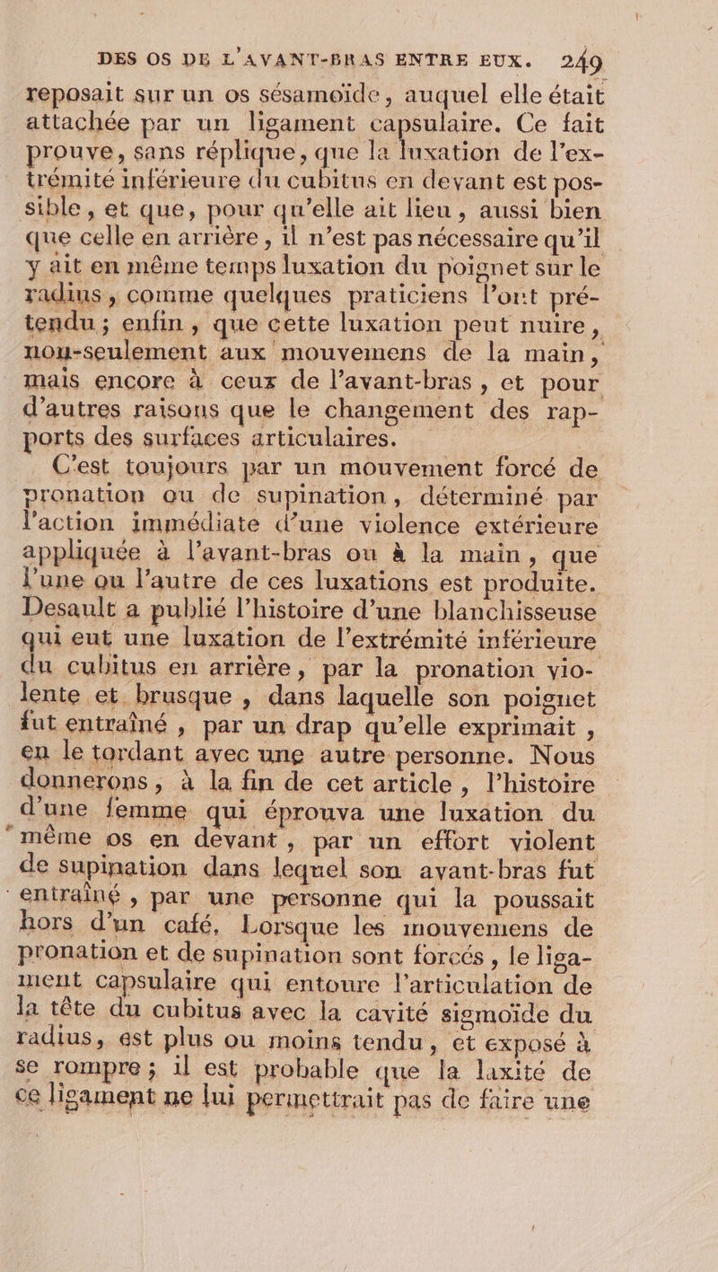 reposait sur un os sésamoïde, auquel elle était attachée par un ligament Ryan. Ce fait prouve, sans réplique, que la luxation de l’ex- trémité inférieure du cubitus en devant est pos- sible , et que, pour qu’elle ait lieu , aussi bien que celle en arrière , il n’est pas nécessaire qu’il y ait en même temps luxation du poignet sur le radins , comme quelques praticiens l'ont pré- tendu ; enfin , que cette luxation peut nuire, nou-seulement aux mouvemens de la main, mais encore à ceux de l’avant-bras , et pour d’autres raisons que le changement des rap- ports des surfaces articulaires. | C'est toujours par un mouvement forcé de pronation qu de supination, déterminé par l’action immédiate d’une violence extérieure appliquée à l’avant-bras ou à la main, que l'une ou l’autre de ces luxations est produite. Desault a publié l’histoire d’une blanchisseuse qui eut une luxation de l'extrémité inférieure du cubitus en arrière, par la pronation yio- lente et brusque , dans laquelle son poignet fut entraîné , par un drap qu’elle exprimait , en le tordant avec une autre personne. Nous donnerons, à la fin de cet article, l’histoire d’une femme qui éprouva une luxation du même os en devant, par un effort violent de supination dans lequel son avant-bras fut entrainé, par une personne qui la poussait hors d’un café, Lorsque les inouvemens de pronation et de supination sont forcés , le liga- ment capsulaire qui entoure l'articulation de la tête du cubitus avec la cavité sismoiïide du radius, est plus ou moins tendu, et exposé à se rompre ; 1l est probable que la laxité de ce lisament ne [ui permettrait pas de faire une