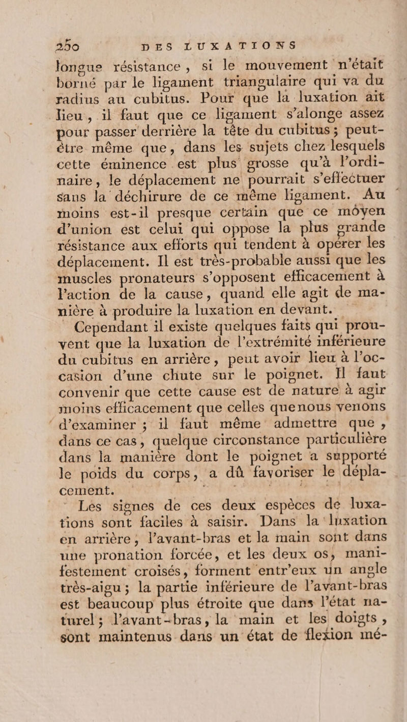 longue résistance , si le mouvement n'était borné par le ligament triangulaire qui va du radius au cubitus. Pour que la luxation ait lieu , il faut que ce ligament s’alonge assez pour passer derrière la tête du cubitus; peut- être même que, dans les sujets chez lesquels cette éminence .est plus grosse qu’à l’ordi- naire, le déplacement ne pourrait s'effectuer saus la déchirure de ce même ligament. Au moins est-il presque certäin que ce moyen d'union est celui qui oppose la plus grande résistance aux efforts qui tendent à opérer les déplacement. Il est très-probable aussi que les muscles pronateurs s’opposent efficacement à l'action de la cause, quand elle agit de ma- nière à produire la luxation en devant. Cependant il existe quelques faits qui prou- vent que la luxation de l’extrémité inférieure du cubitus en arrière, peut avoir lieu à l’oc- casion d’une chute sur le poignet. Il faut convenir que cette cause est de nature à agir moins efficacement que celles quenous venons ‘ d'examiner ; il faut même admettre que, dans ce cas, quelque circonstance particulière dans la manière dont le poignet a supporté le poids du corps, a dû favoriser le dépla- cement. RUE LE ox Les signes de ces deux espèces de luxa- tions sont faciles à saisir. Dans la luxation en arrière, l’avant-bras et la main sont dans une pronation forcée, et les deux os, mani- festement croisés, forment entr'eux un angle très-aigu ; la partie inférieure de l’avant-bras est beaucoup plus étroite que dans l'état na- turel ; l’avant-bras, la main et les doigts, sont maintenus dans un état de flexion mé-