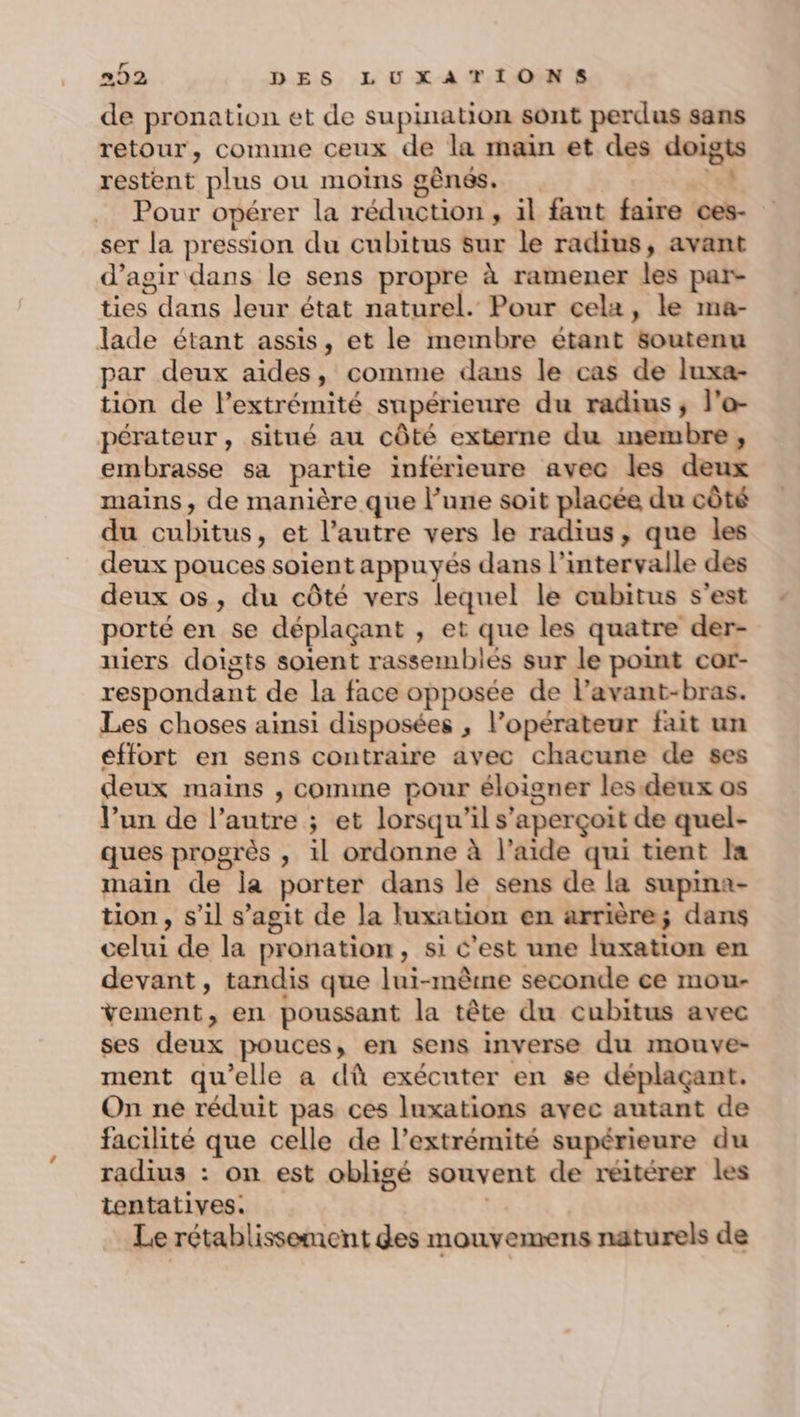 de pronation et de supination sont perdus sans retour, comme ceux de la main et des doig restent plus ou moins gènes. ei Pour opérer la réduction, il fant faire ces- ser la pression du cubitus sur le radius, avant d'agir dans le sens propre à ramener les par- ties dans leur état naturel. Pour cela, le ma- lade étant assis, et le membre étant soutenu par deux aides, comme dans le cas de luxa- tion de l’extrémité supérieure du radius; l’o- pérateur, situé au côté externe du membre, embrasse sa partie inférieure avec les deux mains, de manière que l’une soit placée du côté du cubitus, et l’autre vers le radius, que les deux pouces soient appuyés dans l’intervalle des deux os, du côté vers lequel le cubitus s’est porté en se déplaçant , et que les quatre der- niers doigts soient rassemblés sur le point cor- respondant de la face opposée de l’avant-bras. Les choses ainsi disposées , l’opérateur fait un effort en sens contraire avec chacune de ses deux mains , comme pour éloigner les.deux os V’un de l’autre ; et lorsqu'il s'aperçoit de quel- ques progrès , il ordonne à l’aide qui tient Ia main de la porter dans le sens de la supina- tion, s’il s’agit de la luxation en arrière; dans celui de la pronation, si C’est une luxation en devant, tandis que lui-même seconde ce mou- vement, en poussant la tête du cubitus avec ses deux pouces, en sens inverse du mouve- ment qu’elle a dû exécuter en se déplaçant. On née réduit pas ces luxations avec autant de facilité que celle de l’extrémité supérieure du radius : on est obligé souvent de reitérer les tentatives. | Le rétablissement des mouvemens naturels de